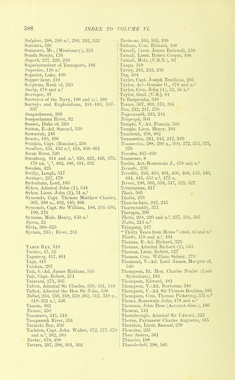 Sulphur, 288, 289 n.2, 290, 292, 522 Sumatra, 326 Summers, Mr., (Missionary), 353 Sunda Straits, 176 Superb, 227, 228, 230 Superintendent of Transports, 186 Superior, 116 n.1 Superior, Lake, 109 Supper hour, 219 Surgeons, Rank of, 210 Surly, 478 and n.1 Surveyor, 97 Surveyor of the Navy, 186 and n.1, 189 Surveys and Explorations, 181-183, 507- 537 Susquehanna, 388 Susquehanna River, 92 Sussex, Duke of, 219 Sutton, R.-Ad. Samuel, 539 Suwarrah, 246 Svarto, 493, 496 Svinkin, Capt. (Russian), 256 Swallow, 451, 453 n.4, 454, 459-461 Swan River, 520 Sweaborg, 414 and n.1, 420, 425, 426, 475, 478 nn. \ 2, 482, 488, 491, 492 Sweden, 425 Swilly, Lough, 517 Swinger, 237, 478 Sydenham, Lord, 185 Sykes, Admiral John (1), 544 Sykes, Lieut. John (2), 31 n.3 Symonds, Capt. Thomas Matthew Charles, 305, 398 n., 402, 440, 466 Symonds, Capt. Sir William, 186, 191-193, ' 199, 276 Symons, Mids. Henry, 150 n.1 Syren, 25 Syria, 303-323 Syrian), 245 ; River, 241 Table Bay, 518 Tactics, 47, 52 Taganrog, 457, 461 Tage, 419 Taishau, 297 Tait, H.-Ad. James Haldane, 545 Tait, Capt. Robert, 271 Talavera, 271, 505 Talbot, Admiral Sir Charles, 330, 331, 549 Talbot, Admiral the Hon Sir John, 538 Talbot, 254, 256, 258, 259, 262, 312, 318 n., 319-321 n.1, 536 Taman, 462 Tamar, 250 Tamatave, 345, 518 Tampassuk River, 334 Tarinski Bay, 430 Tarleton, Capt. John Walter, 372, 377-379 aud n.2, 382, 384 Tartar, 478, 499 Tartars, 297, 298, 301, 302 Tartarus, 164,165, 199 Tatham, Com. Edward, 408 Tatnall, Lieut. James Barnwell, 150 Tatnall, Lieut. Robert Cooper, 496 Tatnall, Mids. (U.S.N.), 93 Taupo, 349 Tavoy, 241, 243, 249 Tay, 504 Tayler, Capt. Joseph Needham, 203 Taylor, Act.-Gunner G., 478 and n.2 Taylor, Com. John (1), 53, 56 n.2 Taylor, Genl. (U.S.), 94 Te Rauperaha, 349 Teazer, 367, 369, 370, 394 Tees, 242, 247, 250 Teignmouth, 243, 244 Telegraph, 504 Temple, V.-Ad. Francis, 543 Temple, Lieut. Henry, 394 Temriouk, 458, 462 Tenasserim, 241, 243, 247, 249 Tenasserirn, 288, 299 n., 300, 372, 373, 375, 376 Tenedos, 167-169 Tennessee, 8 Terdre, Act.-Boatswain J., 478 and n.2 Ternate, 233 Terrible, 195, 400, 401, 406, 408, 433, 440, 444, 445, 453 n.\ 472 n. Terror, 198, 505, 516, 517, 525, 527 Teverminne, 417 Thais, 505 lhalia, 276 Than-ta-bain, 242, 245 Tharrawaddy, 371 Therapia, 396 Thetis, 203, 220 and n.2, 237, 394, 505 Thetis, 213 n.3 Thingang, 247 “ Thirty Years from Home” cited, 43 and n.1 Thistle, 478 and n.1, 494 Thomas, R.-Ad. Richard, 225 Thomas, Admiral Richard (2), 543 Thomas, Lieut. Robert, 527 Thomas, Com. William Sidney, 279 Thomond, V.-Ad. Lord James, Marquis of, 540 Thompson, Rt. Hon. Charles Poulet (Lord Sydenham), 185 Thompson, Edward, 481 Thompson, V.-Ad. Norborne, 540 Thompson, V.-Ad. Sir Thomas Boulden, 185 Thompson, Com. Thomas Pickering, 351 n.4 Thoms, Boatswain John, 478 and n.2 Thomson, John Deas (Account.-Gen.), 186 Thontai, 241 Thornbrough, Admiral Sir Edward, 223 Thorne, Paymaster Charles Augustus, 445 Thornton, Lieut. Samuel, 238 Thracian, 235 Three Sisters, 361 Thunder, 198 Thunderbolt, 198, 585