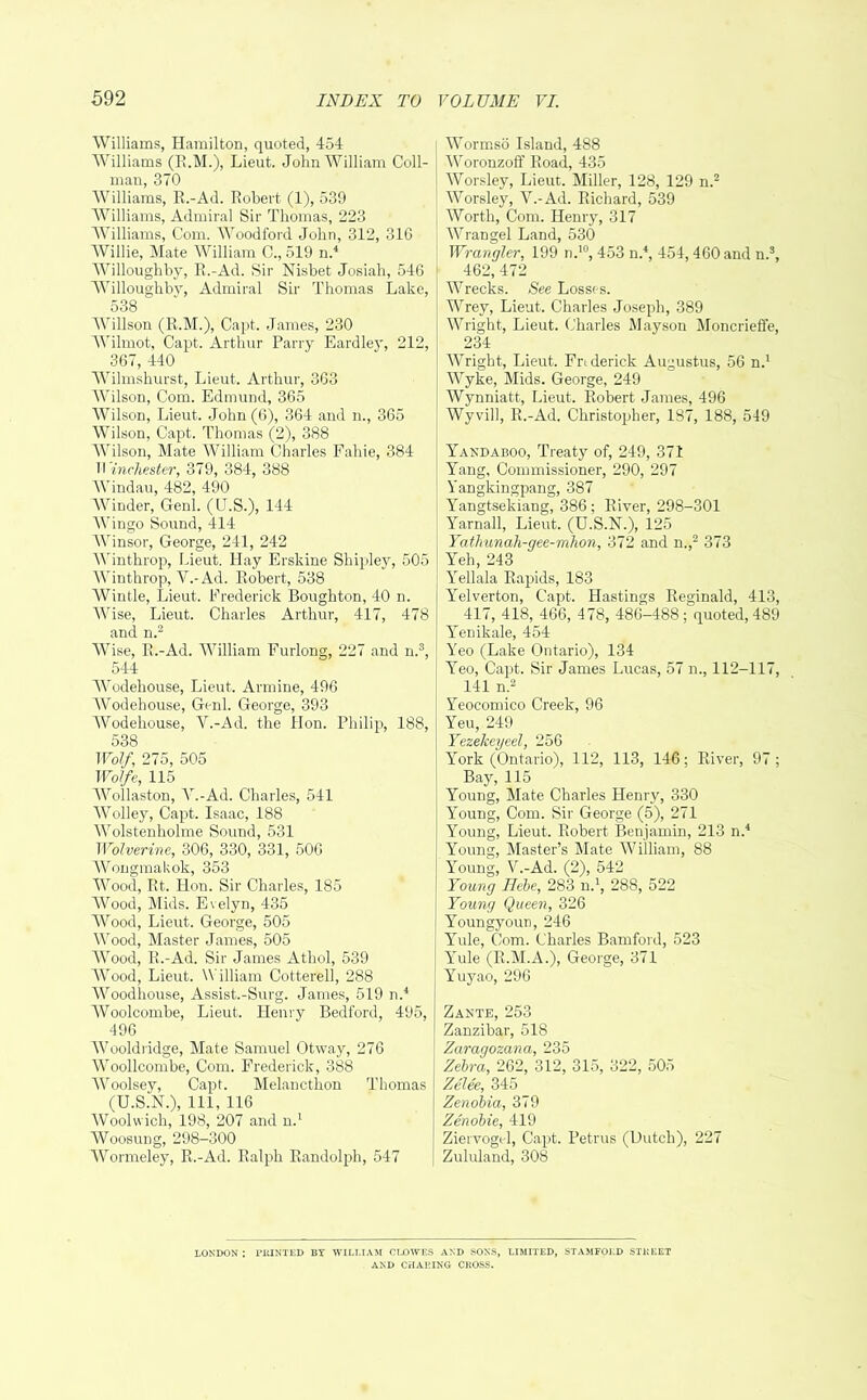 Williams, Hamilton, quoted, 454 Williams (R.M.), Lieut. John William Coil- man, 370 Williams, R.-Ad. Robert (1), 539 Williams, Admiral Sir Thomas, 223 Williams, Com. Woodford John, 312, 316 Willie, Mate William C., 519 n.4 Willoughby, R.-Ad. Sir Nisbet Josiah, 546 Willoughby, Admiral Sir Thomas Lake, 538 Willson (R.M.), Capt. James, 230 Wilmot, Capt. Arthur Parry Eardley, 212, 367, 440 Wilmshurst, Lieut. Arthur, 363 Wilson, Com. Edmund, 365 Wilson, Lieut. John (6), 364 and n., 365 Wilson, Capt. Thomas (2), 388 Wilson, Mate William Charles Fahie, 384 Winchester, 379, 384, 388 Windau, 482, 490 Winder, Genl. (U.S.), 144 Wingo Sound, 414 Winsor, George, 241, 242 Winthrop, Lieut. Hay Erskine Shipley, 505 Winthrop, V.-Ad. Robert, 538 Wintle, Lieut. Frederick Boughton, 40 n. Wise, Lieut. Charles Arthur, 417, 478 and n.2 Wise, R.-Ad. William Furlong, 227 and n.3, 544 Wodehouse, Lieut. Armine, 496 Wodehouse, Genl. George, 393 Wodehouse, V.-Ad. the Hon. Philip, 188, 538 Wolf, 275, 505 Wolfe, 115 Wollaston, V.-Ad. Charles, 541 Wolley, Capt. Isaac, 188 Wolstenholme Sound, 531 Wolverine, 306, 330, 331, 506 Wongmakok, 353 Wood, Rt. Hon. Sir Charles, 185 Wood, Mids. Evelyn, 435 Wood, Lieut. George, 505 Wood, Master James, 505 Wood, R.-Ad. Sir James Athol, 539 Wood, Lieut. William Cotterell, 288 Woodhouse, Assist.-Surg. James, 519 n.4 Woolcombe, Lieut. Henry Bedford, 495, 496 Wooldridge, Mate Samuel Otway, 276 Woollcombe, Com. Frederick, 388 Woolsey, Capt. Melancthon Thomas (U.S.N.), 111, 116 Woolwich, 198, 207 and n.1 Woosung, 298-300 Wormeley, R.-Ad. Ralph Randolph, 547 Wormso Island, 488 Woronzoff Road, 435 Worsley, Lieut. Miller, 128, 129 n.2 Worsley, V.-Ad. Richard, 539 Worth, Com. Henry, 317 Wrangel Land, 530 Wrangler, 199 n.10, 453 n.4, 454, 460 and n.3, 462, 472 Wrecks. See Losses. Wrey, Lieut. Charles Joseph, 389 Wright, Lieut. Charles Mayson Moncrieffe, 234 Wright, Lieut. Frtderick Augustus, 56 n.1 Wyke, Mids. George, 249 Wynniatt, Lieut. Robert James, 496 Wyvill, R.-Ad. Christopher, 187, 188, 549 Yaxdaboo, Treaty of, 249, 371 Yang, Commissioner, 290, 297 Yangkingpang, 387 Yangtsekiang, 386 ; River, 298-301 Yarnall, Lieut. (U.S.N.), 125 Yathunah-gee-mhon, 372 and n.,2 373 Yeh,243 Yellala Rapids, 183 Yelverton, Capt. Hastings Reginald, 413, 417, 418, 466, 478, 486-488; quoted, 489 Yenikale, 454 Yeo (Lake Ontario), 134 Yeo, Capt. Sir James Lucas, 57 n., 112-117, 141 n.2 Yeocomico Creek, 96 Yeu, 249 Yezekeyeel, 256 York (Ontario), 112, 113, 146; River, 97 ; Bay, 115 Young, Mate Charles Henry, 330 Young, Com. Sir George (5), 271 Young, Lieut. Robert Benjamin, 213 n.4 Young, Master’s Mate William, 88 Young, V.-Ad. (2), 542 Young Hebe, 283 n.1, 288, 522 Young Queen, 326 Youngyoun, 246 Yule, Com. Charles Bamford, 523 Yule (R.M.A.), George, 371 Yuyao, 296 Zante, 253 Zanzibar, 518 Zaragozana, 235 Zebra, 262, 312, 315, 322, 505 Zelee, 345 Zenobia, 379 Zenobie, 419 ZiervogcJ, Capt. Petrus (Dutch), 227 Zululand, 308 LONDON : PltlNTED BY WILLIAM CLOWES AND SONS, LIMITED, STAMFORD STREET AND CHARING CROSS.