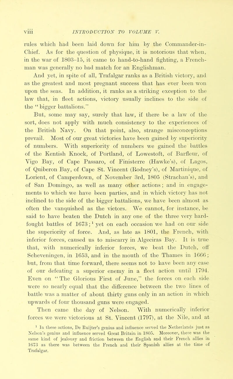 rules which had been laid down for him by the Commander-in- Chief. As for the question of physique, it is notorious that when, in the war of 1803-15, it came to hand-to-hand fighting, a French- man was generally no bad match for an Englishman. And yet, in spite of all, Trafalgar ranks as a British victory, and as the greatest and most pregnant success that has ever been won upon the seas. In addition, it ranks as a striking exception to the law that, in fleet actions, victory usually inclines to the side of the “ bigger battalions.” But, some may say, surely that law, if there be a law of the sort, does not apply with much consistency to the experiences of the British Navy. On that point, also, strange misconceptions prevail. Most of our great victories have been gained by superiority of numbers. AVith superiority of numbers we gained the battles of the Kentish Knock, of Portland, of Lowestoft, of Barfleur, of Vigo Bay, of Cape Passaro, of Finisterre (Hawke’s), of Lagos, of Quiberon Bay, of Cape St. Vincent (Eodney’s), of Martinique, of Lorient, of Camperdowir, of November 3rd, 1805 (Strachan’s), and of San Domingo, as well as many other actions; and in engage- ments to which we have been parties, and in which victory has not inclined to the side of the bigger battalions, we have been almost as often the vanquished as the victors. AVe cannot, for instairce, be said to have beaten the Dutch in any one of the three very hard- fought battles of 1673; ^ yet on each occasion we had on our side the superiority of force. And, as late as 1801, the French, with inferior forces, caused us to miscarry in Algeciras Bay. It is true that, with numerically inferior forces, we beat the Dutch, off Scheveningen, in 1653, and in the mouth of the Thames in 1666; hut, from that time forward, there seems not to have been any case of our defeating a superior enemy in a fleet action until 1794. Even on “ The Glorious First of June,” the forces on each side were so nearly equal that the difference between the two lines of battle was a matter of about thirty guns only in an action in which upwards of four thousand guns were engaged. Then came the day of Nelson. AVith numerically inferior forces we were victorious at St. Vincent (1797), at the Nile, and at ^ In these actions, De Euijter’s genius and influence served the Netherlands just as Nelson's genius and influence served Great Britain in 1805. Moreover, there was the same kind of jealousy and friction between the English and their French allies in 1673 as there was between the French and their Spanish allies at the time of Trafalgar.