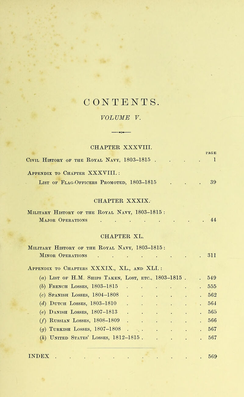 C ONTENTS VOLUME V. CHAPTER XXXVIII. PAGE Civil History of the Royal Xavy, 1803-1815 .... 1 Appendix to Chapter XXXVIII. ; List op Flag-Officers Promoted, 1803-1815 . . .39' CHAPTER XXXIX. Military History op the Royal Navy, 1803-1815 : Major Operations ........ 44 CHAPTER XL. Military History op the Royal Navy, 1803-1815 : Minor Operations . . . . . . . .311 Appendix to Chapters XXXIX., XL., and XLI. : (a) List of H.M. Ships Taken, Lost, etc., 1803-1815 . . 549 (b) French Losses, 1803-1815 ...... 555 (c) Spanish Losses, 1804-1808 ...... 562 {d) Dutch Losses, 1803-1810 ...... 564 (e) Danish Losses, 1807-1813 ...... 565 (/) Russian Losses, 1808-1809 ...... 566 (g) Turkish Losses, 1807-1808 . ^ . . . . . 567 (h) United States’ Losses, 1812-1815 ..... 567 INDEX . . 569