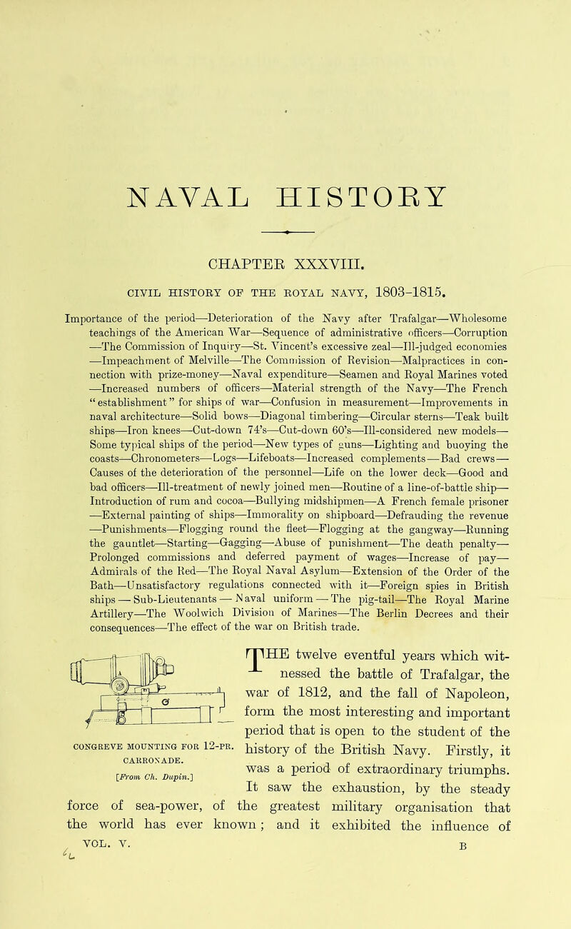 NAVAL HISTORY CHAPTER XXXVIII. CiyiL HISTOEY OF THE EOYAL NAVY, 1803-1815. Importance of the period—Deterioration of the Navy after Trafalgar—Wholesome teachings of the American War—Sequence of administrative officers—Corruption —The Commission of Inquiry—St. Vincent’s excessive zeal—Ill-judged economies —Impeachment of Melville—The Commission of Revision—Malpractices in con- nection v?ith prize-money—Naval expenditure—Seamen and Royal Marines voted —Increased numbers of officers—Material strength of the Navy—The French “ establishment ” for ships of war—Confusion in measurement—Improvements in naval architecture—Solid bows—Diagonal timbering—Circular sterns—Teak built ships—Iron knees—-Cut-down 74’s—Cut-down 60’s—^Ill-considered new models— Some typical ships of the period—^New types of guns—Lighting and buoying the coasts—Chronometers—Logs—Lifeboats—Increased complements—Bad crews— Causes of the deterioration of the pei’sonnel—Life on the lower deck—Good and bad officers—Ill-treatment of newly joined men—Routine of a line-of-battle ship— Introduction of rum and cocoa—-Bullying midshipmen—A French female prisoner —External painting of ships—Immorality on shipboard—Defrauding the revenue —Punishments—Flogging round the fleet—Flogging at the gangway—Running the gauntlet—Starting—Gagging—-Abuse of punishment—The death penalty— Prolonged commissions and deferred payment of wages—^Increase of pay— Admirals of the Red—The Royal Naval Asylum—Extension of the Order of the Bath—-Unsatisfactory regulations connected with it—Foreign spies in British ships — Sub-Lieutenants — N aval uniform — The pig-tail—-The Royal Marine Artillery—The Woolwich Division of Marines—The Berlin Decrees and their consequences—The effect of the war on British trade. rPHE twelve eventful years which wit- nessed the battle of Trafalgar, the war of 1812, and the fall of Napoleon, form the most interesting and important period that is open to the student of the history of the British Navy. Eirstly, it was a period of extraordinary triumphs. It saw the exhaustion, by the steady force of sea-power, of the greatest military organisation that the world has ever known; and it exhibited the influence of CONGREVE MOUNTING FOR 12-PE. CAKROXADE. {_Froin Ch. Dupin.] B