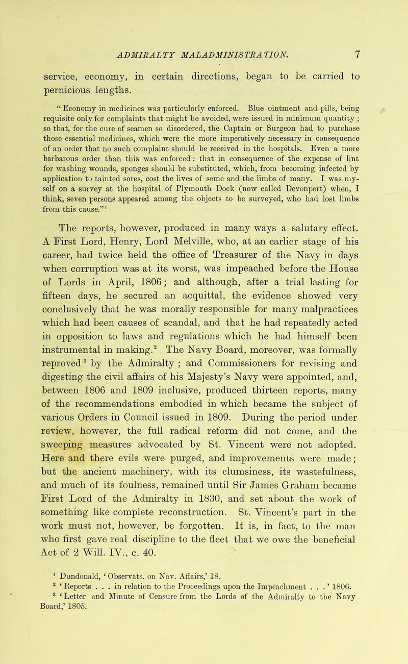 service, economy, in certain directions, began to be carried to pernicious lengths. “ Economy in medicines was particularly enforced. Blue ointment and pills, being requisite only for complaints that might he avoided, were issued in minimum quantity ; so that, for the cure of seamen so disordered, the Captain or Surgeon had to purchase those essential medicines, which were the more imperatively necessary in consequence of an order that no such complaint should he received in the hospitals. Even a more barhai’ous order than this was enforced: that in consequence of the expense of lint for washing wounds, sponges should he substituted, which, from becoming infected by application to tainted sores, cost the lives of some and the limbs of many. I was my- self on a survey at the hospital of Plymouth Dock (now called Devonport) when, I think, seven persons appeared among the objects to be surveyed, who had lost limbs from this cause.” * The reports, however, produced in many ways a salutary effect. A First Lord, Henry, Lord Melville, who, at an earlier stage of his career, had twice held the office of Treasurer of the Navy in days when corruption was at its worst, was impeached before the House of Lords in April, 1806; and although, after a trial lasting for fifteen days, he secured an acquittal, the evidence showed very conclusively that he was morally responsible for many malpractices which had been causes of scandal, and that he had repeatedly acted in opposition to laws and regulations which he had himself been instrumental in making.^ The Navy Board, moreover, was formally reproved® by the Admiralty ; and Commissioners for revising and digesting the civil affairs of his Majesty’s Navy were appointed, and, between 1806 and 1809 inclusive, produced thirteen reports, many of the recommendations embodied in which became the subject of various Orders in Council issued in 1809. During the period under review, however, the full radical reform did not come, and the sweeping measures advocated by St. Vincent were not adopted. Here and there evils were purged, and improvements were made; but the ancient machinery, with its clumsiness, its wastefulness, and much of its foulness, remained until Sir James Graham became First Lord of the Admiralty in 1830, and set about the work of something like complete reconstruction. St. Vincent’s part in the work must not, however, be forgotten. It is, in fact, to the man who first gave real discipline to the fieet that we owe the beneficial Act of 2 Will. IV., c. 40. ' Dundonald, ‘ Ohservats. on Nav. Afiairs,’ 18. ^ ‘ Keports ... in relation to the Proceedings upon the Impeachment . . . ’ 1806. * ‘ Letter and Minute of Censure from the Lords of the Admiralty to the Navy Board,’ 1805.