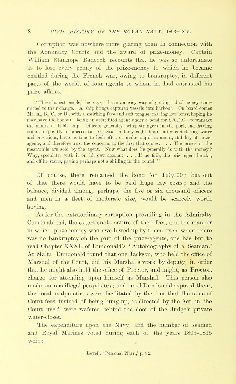 Corruption was nowhere more glaring than in connection with the Admiralty Courts and the award of prize-money. Captain William Stanhope Badcock recounts that he was so unfortunate as to lose every penny of the prize-money to which he became entitled during the French war, owing to bankruptcy, in different parts of the world, of four agents to whom he had entrusted his prize affairs. “ These honest people,” he says, “ have an easy way of getting rid of money com- mitted to their charge. A ship brings captured vessels into harbour. On board comes Mr. A., B., C., or D., with a smirking face and soft tongue, making low hows, hoping he may have the honour—being an accredited agent under a bond for £20,000—to transact the affairs of H.M. ship. Officers generally being strangers in the port, and having orders frequently to proceed to sea again in forty-eight hours after completing water and provisions, have no time to look after, or make inquiries about, stability of prize- agents, and therefore trust the concerns to the first that comes. . . . I'he prizes in the meanwhile are sold by the agent. Now what does he generally do with the money? Why, speculates with it on his own account. ... If he fails, the pirize-agent breaks, and off he starts, praying p>erhaps not a shilling in the pound.” ^ Of course, there remained the bond for ^20,000; but out of that there would have to be paid huge law costs; and the balance, divided among, perhaps, the five or six thousand officers and men in a fleet of moderate size, would he scarcely worth having. As for the extraordinary corruption prevailing in the Admiralty Courts abroad, the extortionate nature of their fees, and the manner in which prize-money was swallowed up by them, even when there was no bankruptcy on the part of the prize-agents, one has but to read Chapter XXXI. of Dundonald’s ‘ Autobiography of a Seaman.’ At Malta, Dundonald found that one Jackson, who held the office of Marshal of the Court, did his Marshal’s work by deputy, in order that he might also hold the office of Proctor, and might, as Proctor, charge for attending upon himself as Marshal. This person also made various illegal perquisites ; and, until Dundoirald exposed them, the local malpractices were facilitated by the fact that the table of Court fees, instead of being hung up, as directed by the Act, in the Court itself, were wafered behind the door of the Judge’s private water-closet. The expenditure upon the Navy, and the number of seamen and Royal Marines voted during each of the years 1803-1815 were :— ' Lovell, ‘ Personal Narr.,’ p. 82.