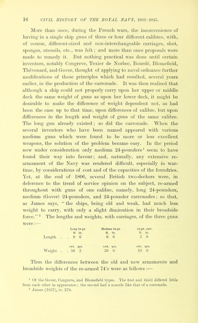 More than once, during the French wars, the inconvenience of having in a single ship guns of three or four different calibres, with, of course, different-sized and non-interchangeable carriages, shot, sponges, utensils, etc., was felt; and more than once proposals were made to remedy it. But nothing practical was done until certain inventors, notably Congreve, Texier de Norbec, Bourde, Blomefield, Thevenard, and Gover, thought of applying to naval ordnance further modifications of those principles which had resulted, several years earlier, in the production of the carronade. It was then realised that although a ship could not properly carry upon her upper or middle deck the same weight of guns as upon her lower deck, it might be desirable to make the difference of weight dependent not, as had been the case up to that time, upon differences of calibre, but upon differences in the length and weight of guns of the same calibre. The long gun already existed ; so did the carronade. When the several inventors who have been named appeared with various medium guns which were found to be more or less excellent weapons, the solution of the problem became easy. In the period now under consideration only medium 24-pounders ^ seem to have found their way into favour; and, naturally, any extensive re- armament of the Navy was rendered difficult, especially in war- time, by considerations of cost and of the capacities of the foundries. Yet, at the end of 1806, several British two-deckers were, in deference to the trend of service opinion on the subject, re-armed throughout with guns of one calibre, namely, long 24-pounders, medium (Gover) 24-pounders, and 24-pounder carronades; so that, as James says, “ the ships, being old and weak, had much less weight to carry, with only a slight diminution in their broadside force.” ^ The lengths and weights, with carriages, of the three guns were:— ' Long 24-pr. Medium 24-pr. 24-pr. carr. ft in. ft. in. ft. in. Length ..9 6 6 6 3 8 cwt. qrs. Weight . . 58 3 cwt. qrs. cwt. qrs. 39 0 19 0 Thus the differences between the old and new armaments and broadside weights of the re-armed 74’s were as follows :— ^ Of the Gover, Congreve, and Blomefield types. The first and third differed little from each other in appearance ; the second had a muzzle like that of a carronade. 2 James (1837), iv. 279.