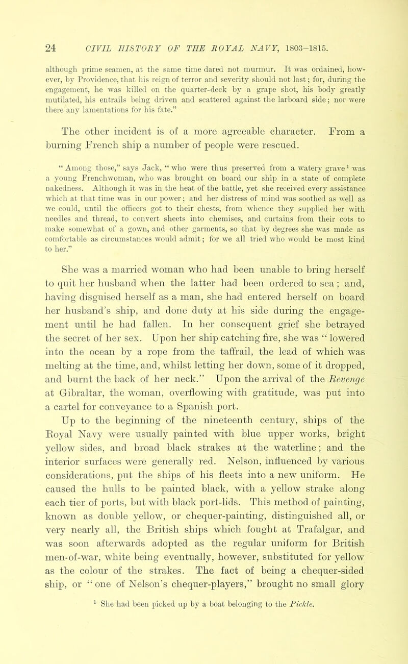 although prime seamen, at the same time dared not murmur. It was ordained, how- ever, by Providence, that his reign of terror and severity should not last; for, during the engagement, he was killed on the quarter-deck by a grape shot, his body greatly mutilated, his entrails being driven and scattered against the larboard side; nor were there any lamentations for his fate.” The other incident is of a more agreeable character. From a hnrning French ship a number of people were rescued. “ Among those,” says Jack, “ who were thus preserved from a watery grave' was a young Frenchwoman, who was brought on board our ship in a state of complete nakedness. Although it was in the heat of the battle, yet she received every assistance which at that time was in our power; and her distress of mind was soothed as well as we could, until the officers got to tlieir chests, from whence they supplied her with needles and thread, to convert sheets into chemises, and curtains from their cots to make somewhat of a gown, and other garments, so that by degrees she was made as comfortable as circumstances would admit; for we all tried who would be most kind to her.” She was a married woman who had been unable to bring herself to quit her husband when the latter had been ordered to sea; and, having disguised herself as a man, she had entered herself on board her husband’s ship, and done duty at his side during the engage- ment until he had fallen. In her consequent grief she betrayed the secret of her sex. Upon her ship catching fire, she was “ lowered into the ocean by a rope from the taffrail, the lead of which was melting at the time, and, whilst letting her down, some of it dropped, and burnt the back of her neck.” Upon the arrival of the Revenge at Gibraltar, the woman, overflowing with gratitude, was j)ut into a cartel for conveyance to a Spanish port. Up to the beginning of the nineteenth century, ships of the Royal Navy were usually painted with blue upper works, bright yellow sides, and broad black strakes at the waterline; and the interior surfaces were generally red. Nelson, influenced by various considerations, put the ships of his fleets into a new uniform. He caused the hulls to he painted black, with a yellow strake along each tier of ports, hut with black port-lids. This method of painting, known as double yellow, or chequer-painting, distinguished all, or very nearly all, the British ships which fought at Trafalgar, and was soon afterwards adopted as the regular uniform for British men-of-war, white being eventually, however, substituted for yellow as the colour of the strakes. The fact of being a chequer-sided ship, or “ one of Nelson’s chequer-players,” brought no small glory ^ She had been picked up by a boat belonging to the Pickle.