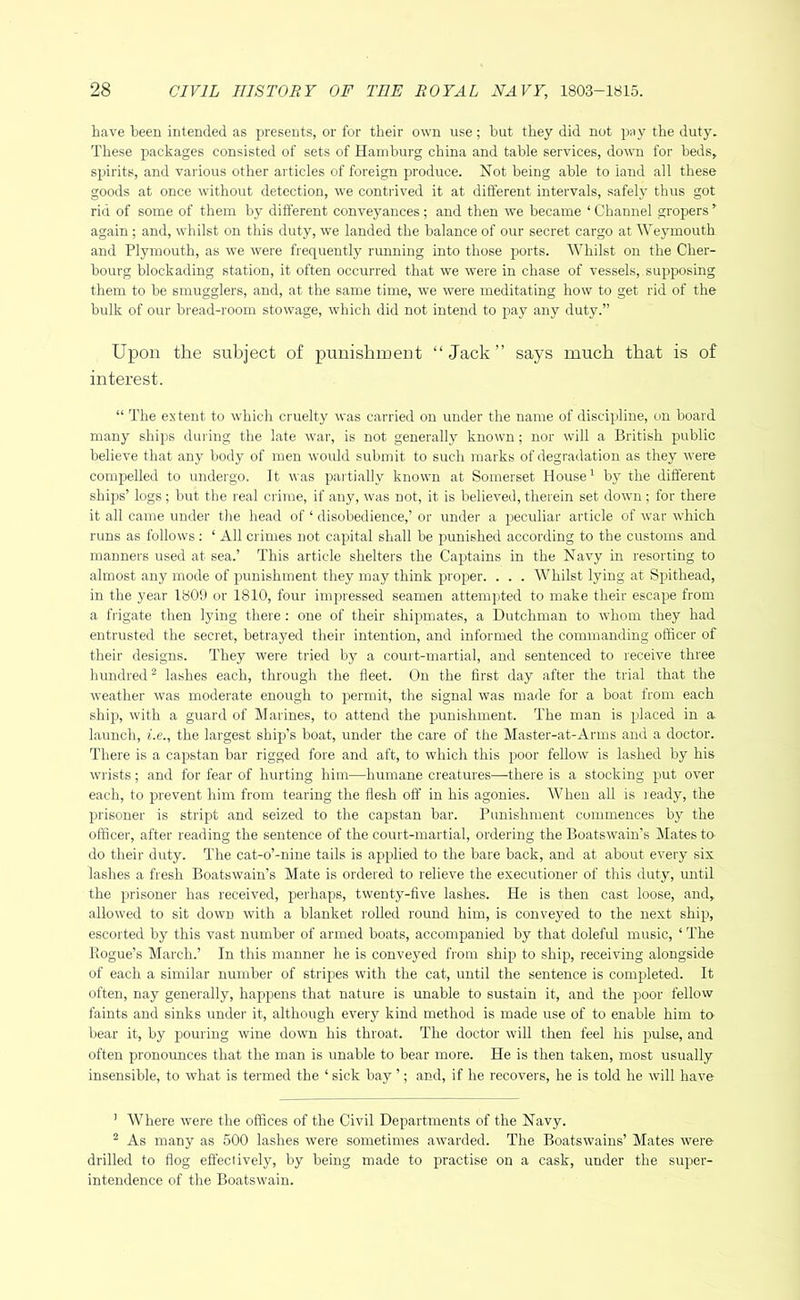 have been intended as j^resents, or for their own use; hut they did not jwy the duty. These packages consisted of sets of Hamburg china and table services, down for beds, spirits, and various other articles of foreign produce. Not being able to laud all these goods at once without detection, we contrived it at different intervals, safely thus got rid of some of them by different conveyances ; and then we became ‘ Channel gropers ’ again ; and, whilst on this duty, we landed the balance of our secret cargo at Wejunouth and Plymouth, as we were frequently running into those ports. Whilst on the Cher- bourg blockading station, it often occurred that we were in chase of vessels, supposing them to be smugglers, and, at the same time, we were meditating how to get rid of the bulk of our bread-room stowage, which did not intend to pay any duty.” Upon the subject of punishment “Jack” says much that is of interest. “ The extent to which cruelty ^^■as carried on under the name of discipline, on board many ships daring the late war, is not generally known; nor will a British public believe that any body of men would submit to such marks of degradation as they were compelled to undergo. It was paitially known at Somerset House' by the diflerent ships’ logs ; but the real crime, if any, was not, it is believed, therein set down ; for there it all came under the head of ‘ disobedience,’ or under a peculiar article of war which runs as follows; ‘ All crimes not capital shall be punished according to the customs and manners used at sea.’ This article shelters the Captains in the Navy in resorting to almost any mode of punishment they may think proper. . . . Whilst lying at Spithead, in the year 1809 or 1810, four impressed seamen attempted to make their escape from a frigate then lying there; one of their shipmates, a Dutchman to whom they had entrusted the secret, betrayed their intention, and informed the commanding officer of their designs. They were tried by a court-martial, and sentenced to receive three hundred® lashes each, through the fleet. On the first day after the trial that the weather was moderate enough to permit, the signal was made for a boat from each ship, with a guard of Marines, to attend the punishment. The man is placed in a. launch, i.e., the largest ship’s boat, under the care of the Master-at-Arms and a doctor. There is a capstan bar rigged fore and aft, to which this poor fellow is lashed by his wrists; and for fear of hurting him—humane creatures—there is a stocking put over each, to prevent him from tearing the flesh off in his agonies. When all is leady, the l^risoner is stript and seized to the capstan bar. Punishment commences by the officer, after reading the sentence of the court-martial, ordering the Boatswain’s Mates to- do their duty. The cat-o’-niue tails is applied to the bare back, and at about every six lashes a fresh Boatswain’s Mate is ordered to relieve the executioner of this duty, until the })risoner has received, perhaps, twenty-five lashes. He is then cast loose, and, allowed to sit down with a blanket rolled round him, is conveyed to the next ship, escorted by this vast number of armed boats, accompanied by that doleful music, ‘ The Pogue’s March.’ In this manner he is conveyed from ship to ship, receiving alongside of each a similar number of stripes with the cat, until the sentence is completed. It often, nay generally, happens that nature is unable to sustain it, and the poor fellow faints and sinks under it, although every kind method is made use of to enable him to bear it, by pouring wine down his throat. The doctor will then feel his pulse, and often pronounces that the man is unable to bear more. He is then taken, most usually insensible, to what is termed the ‘ sick bay ’; and, if he recovers, he is told he will have ’ Where were the offices of the Civil Departments of the Navy. ® As many as 500 lashes were sometimes awarded. The Boatswains’ Mates were drilled to flog effectively, by being made to practise on a cask, under the super- intendence of the Boatswain.