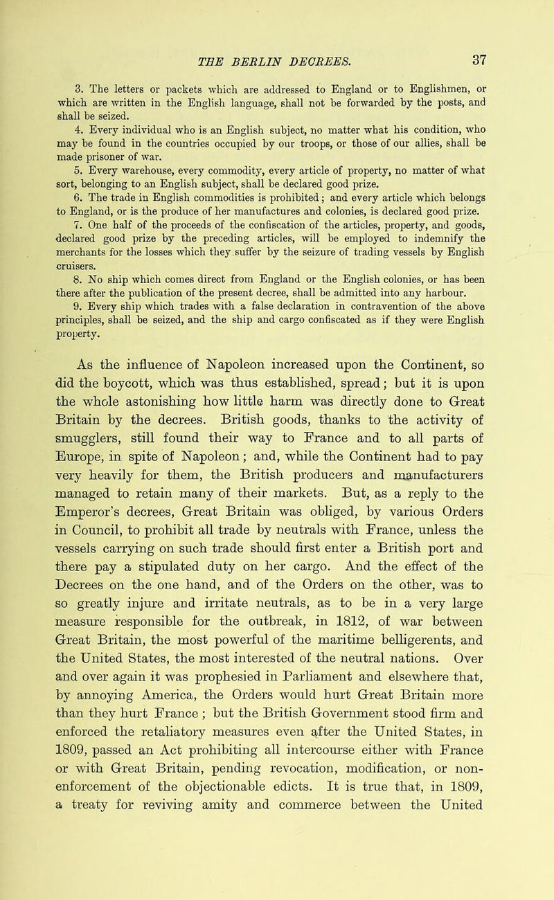 3. The letters or packets which are addressed to England or to Englishmen, or which are written in the English language, shall not he forwarded by the posts, and shall be seized. 4. Every individual who is an English subject, no matter what his condition, who may be found in the countries occupied by our troops, or those of our allies, shall be made prisoner of war. 5. Every warehouse, every commodity, every article of property, no matter of what sort, belonging to an English subject, shall be declared good prize. 6. The trade in English commodities is prohibited; and every article which belongs to England, or is the produce of her manufactures and colonies, is declared good prize. 7. One half of the proceeds of the confiscation of the articles, property, and goods, declared good prize by the preceding articles, will be employed to indemnify the merchants for the losses which they suffer by the seizure of trading vessels by English cruisers. 8. No ship which comes direct from England or the English colonies, or has been there after the publication of the present decree, shall be admitted into any harbour. 9. Every ship which trades with a false declaration in contravention of the above principles, shall be seized, and the ship and cargo confiscated as if they were English property. As the influence of Napoleon increased upon the Continent, so did the boycott, which was thus established, spread; but it is upon the whole astonishing how little harm was directly done to Great Britain by the decrees. British goods, thanks to the activity of smugglers, still found their way to France and to all parts of Europe, in spite of Napoleon; and, while the Continent had to pay very heavily for them, the British producers and manufacturers managed to retain many of their markets. But, as a reply to the Emperor’s decrees. Great Britain was obliged, by various Orders in Council, to prohibit all trade by neutrals with France, unless the vessels carrying on such trade should first enter a British port and there pay a stipulated duty on her cargo. And the effect of the Decrees on the one hand, and of the Orders on the other, was to so greatly injure and irritate neutrals, as to be in a very large measure responsible for the outbreak, in 1812, of war between Great Britain, the most powerful of the maritime belhgerents, and the United States, the most interested of the neutral nations. Over and over again it was prophesied in Parliament and elsewhere that, by annoying America, the Orders would hurt Great Britain more than they hurt France ; but the British Government stood firm and enforced the retaliatory measures even after the United States, in 1809, passed an Act prohibiting all intercourse either with France or with Great Britain, pending revocation, modification, or non- enforcement of the objectionable edicts. It is true that, in 1809, a treaty for reviving amity and commerce between the United