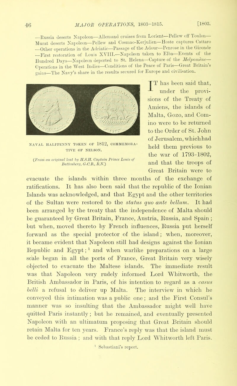 —Russia deserts Napoleon—Alleniand cruises from Lorient Pellew off Toulon Murat deserts Napoleon—Rellew and Cosinao-Iverjulien Hoste captures Cattaio —Other operations in the Adriatic—Passage of the Adour—Penrose in the Gironde —First restoration of Louis N.VIII.—Napoleon taken to Elba Events of the Hundred Days—Napoleon deported to St. Helena—Capture of the Melpomme— Operations in the IVest Indies—Conditions of the Peace of 1 aiis Great Biitain s gains—The Navy’s share in the results secured for Eurojre and civilisation. TT has been said that, under the provi- sions of the Treaty of Amiens, the islands of Malta, Gozo, and Com- ino were to he returned to the Order of St. John of Jerusalem, which had held them previous to the war of 1793-1802, and that the troops of Great Britain were to evacuate the islands within three months of the exchange of ratifications. It has also been said that the republic of the Ionian Islands was acknowledged, and that Egypt and the other territories of the Sultan were restored to the status quo ante helium. It had been arranged by the treaty that the independence of Malta should be guaranteed by Great Britain, France, Austria, Eussia, and Spain ; hut when, moved thereto by French influences, Eussia put herself forward as the special protector of the island; when, moreover, it became evident that Napoleon still had designs against the Ionian Eepublic and Egypt; ^ and when warlike preparations on a large scale began in all the ports of France, Great Britain very wisely objected to evacuate the Maltese islands. The immediate result was that Napoleon very rudely informed Lord Whitworth, the British Ambassador in Paris, of his intention to regard as a casus belli a refusal to deliver up Malta. The interview in which he conveyed this intimation was a public one; and the First Consul’s manner was so insulting that the Ambassador might well have quitted Paris instantly; but he remained, and eventually presented Napoleon with an ultimatum proposing that Great Britain should retain Malta for ten years. France’s reply was that the island must he ceded to Eussia ; and with that reply Lord Whitworth left Paris. ’ Sebastiani’s report. NAVAL HALFPENNY TOKEN OF 1812, COMMEMORA- TIVE OF NELSON. {From an origmal lent hij H.S.H. Captain Prince Louis of Battenherg, G.C.B., It.N.')