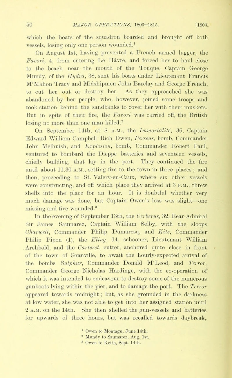 which the boats of the squadron boarded and brought off both vessels, losing only one person wounded.^ On August 1st, having prevented a French armed lugger, the Favori, 4, from entering Le Havre, and forced her to haul close to the beach near the mouth of the Touque, Captain George Mundy, of the Hydra, 38, sent his boats under Lieutenant Francis M'Mahon Tracy and Midshipmen John Barclay and George French,, to cut her out or destroy her. As they approached she was abandoned by her people, who, however, joined some troops and took station behind the sandbanks to cover her with their muskets. But in spite of their tire, the Favori was carried off, the British losing no more than one man killed.^ On September 14th, at 8 a.m., the Immortalite, 36, Captain Edward 'William Campbell Eich Owen, Perseus, bomb. Commander John Melhuish, and Explosion, bomb. Commander Eobert Paul,, ventured to bombard the Dieppe batteries and seventeen vessels, chiefly building, that lay in the port. They continued the fire until about 11.30 A.M., setting fire to the town in three places ; and then, proceeding to St. Valery-en-Caux, where six other vessels were constructing, and off which place they arrived at 3 p.m., threw shells into the place for an hour. It is doubtful whether very much damage was done, but Captain Owen’s loss was slight—one missing and five wounded.® In the evening of September 13th, the Cerberus, 32, Eear-Admiral Sir James Saumarez, Captain William Selby, with the sloops Ghanvell, Commander Philip Dumaresq, and Kite, Commander Philip Pipon (1), the Fling, 14, schooner. Lieutenant AVilliam .Archhold, and the Carteret, cutter, anchored quite, close in front of the town of Granville, to await the hourly-expected arrival of the bombs Sidphur, Commander Donald M'Leod, and Terror, Commander George Nicholas Hardinge, with the co-operation of which it was intended to endeavour to destroy some of the numerous gunboats lying within the pier, and to damage the port. The Terror appeared towards midnight; hut, as she grounded in the darkness at low water, she was not able to get into her assigned station until 2 A.M. on the 14th. She then shelled the gun-vessels and batteries for upwards of three hours, hut was recalled towards daybreak,. ' Owen to Montagu, June 14th. ^ Mundy to Saumarez, Aug. 1st. ® Owen to Keith, Sept. 14th.