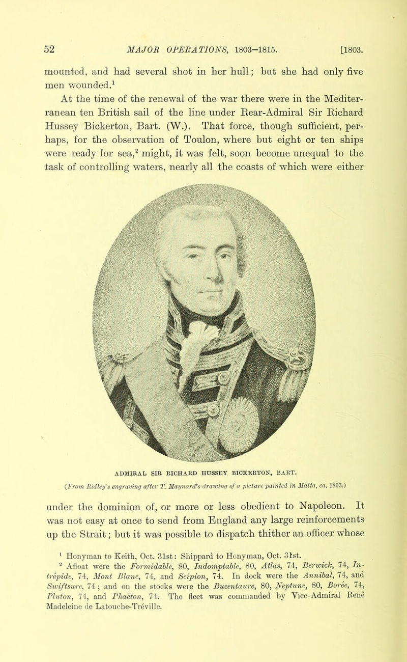 mounted, and had several shot in her hull; but she had only five men wounded.^ At the time of the renewal of the war there were in the Mediter- ranean ten British sail of the line under Bear-Admiral Sir Bichard Hussey Bickerton, Bart. (W.). That force, though sufficient, per- haps, for the observation of Toulon, where but eight or ten ships were ready for sea,^ might, it was felt, soon become unequal to the task of controlling waters, nearly all the coasts of which were either ADMIEAL sm EICHARD HUSSEY BICKEETON, BART. {From Ridley's engraving after T. Maynard's drawing of a picture, painted in Malta, ea. 1803.) under the dominion of, or more or less obedient to Napoleon. It was not easy at once to send from England any large reinforcements up the Strait; but it was possible to dispatch thither an officer whose ’ Honyman to Keith, Oct. 31st: Shipiiard to Honyman, Oct. 31st. ^ Afloat were the Formidahle, 80, Indomitable, 80, Atlas, 74, Berwick, 74, In- trepide, 74, Mont Blanc, 74, and Scipion, 74. In dock were the Annibal, 74, and Swiftsure, 74; and on the stocks were the Bucentaure, 80, Neptune, 80, Boree, 74, Pluton, 74, and Phaeton, 74. The fleet was commanded by Vice-Admiral Kene Madeleine de Latouche-Treville.