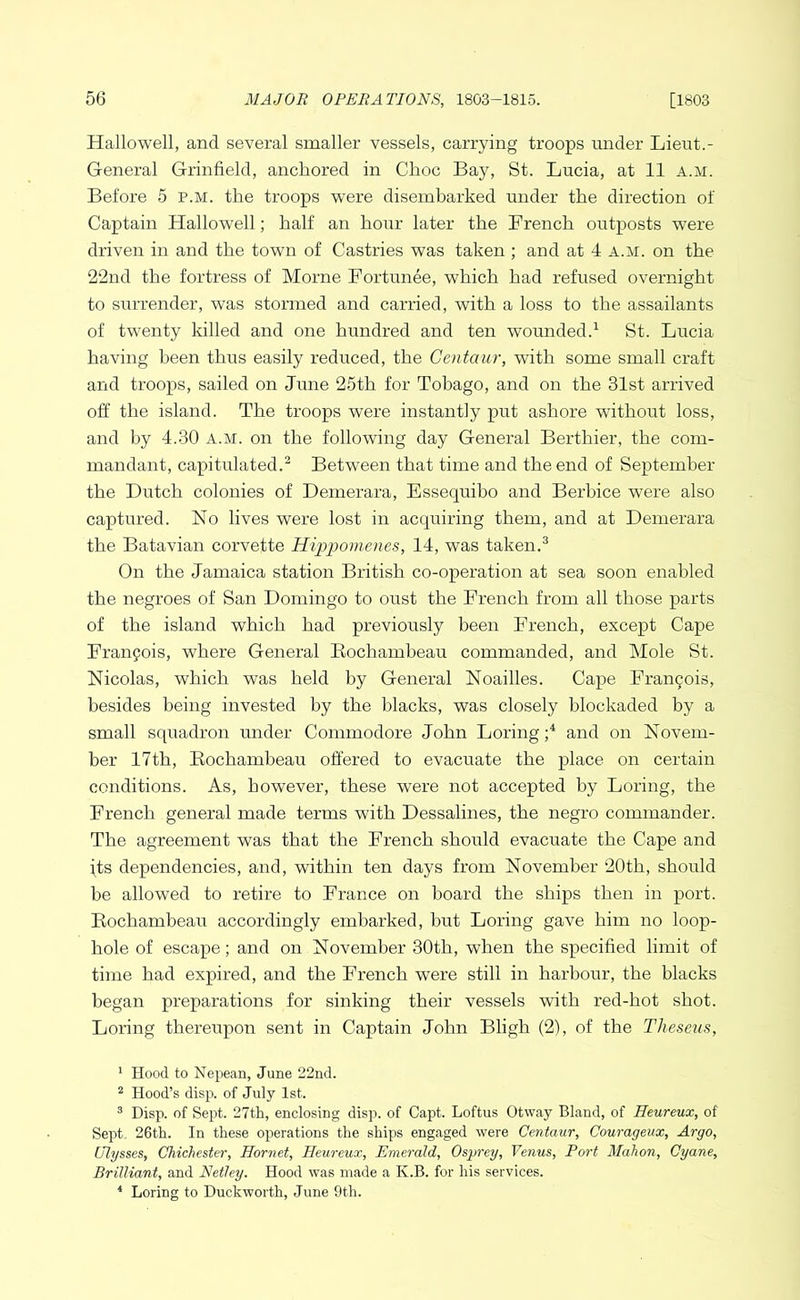 Hallowell, and several smaller vessels, carrying troops under Lieut.- General Grinfield, anchored in Choc Bay, St. Lucia, at 11 a.m. Before 5 p.m. the troops were disembarked under the direction of Captain Hallowell; half an hour later the French outposts were driven in and the town of Castries was taken ; and at 4 a.m. on the 22nd the fortress of Morne Fortunee, which had refused overnight to surrender, was stormed and carried, with a loss to the assailants of twenty killed and one hundred and ten wounded.^ St. Lucia having been thus easily reduced, the Centaur, with some small craft and troops, sailed on June 25th for Tobago, and on the 31st arrived off the island. The troops were instantly put ashore without loss, and by 4.30 a.m. on the following day General Berthier, the com- mandant, capitulated.^ Between that time and the end of September the Dutch colonies of Demerara, Essequibo and Berbice were also captured. No lives were lost in acquiring them, and at Demerara the Batavian corvette Hipi>omenes, 14, was taken.^ On the Jamaica station British co-operation at sea soon enabled the negroes of San Domingo to oust the French from all those parts of the island which had previously been French, except Cape Franpois, where General Eochambeau commanded, and Mole St. Nicolas, which was held by General Noailles. Cape Franpois, besides being invested by the blacks, was closely blockaded by a small squadron under Commodore John Loring and on Novem- ber 17th, Eochambeau offered to evacuate the place on certain conditions. As, however, these were not accepted by Loring, the French general made terms with Dessalines, the negro commander. The agreement was that the French should evacuate the Cape and [ts dependencies, and, within ten days from November 20th, should be allowed to retire to France on board the ships then in port. Eochambeau accordingly embarked, but Loring gave him no loop- hole of escape; and on November 30th, when the specified limit of time had expired, and the French were still in harbour, the blacks began preparations for sinking their vessels with red-hot shot. Loring thereupon sent in Captain John Bligh (2), of the Theseus, * Hood to Neijean, June 22nd. ^ Hood’s dis}). of July 1st. ^ Disp. of Sept. 27th, enclosing disp. of Capt. Loftus Otway Bland, of Heureux, of Sept. 26th. In these operations the ships engaged were Centaur, Courageux, Argo, Ulysses, Chichester, Hornet, Heureux, Emerald, Osprey, Venus, Port Mahon, Cyane, Brilliant, and Netley. Hood was made a K.B. for his services. * Loring to Duckworth, June 9th.