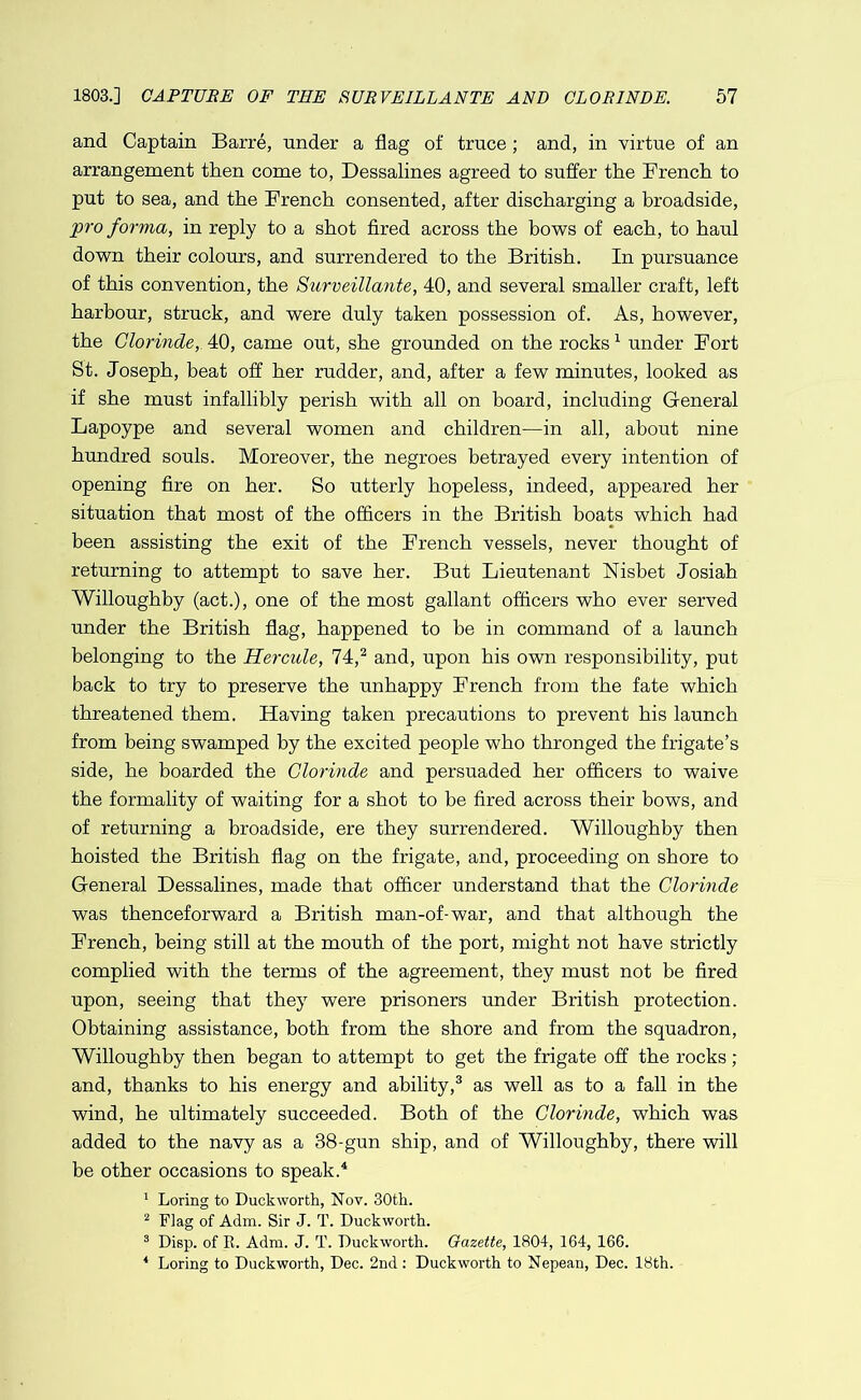 and Captain Barre, under a flag of truce; and, in virtue of an arrangement then come to, Dessalines agreed to suffer the French to put to sea, and the French consented, after discharging a broadside, pro forma, in reply to a shot fired across the bows of each, to haul down their colours, and surrendered to the British. In pursuance of this convention, the Surveillante, 40, and several smaller craft, left harbour, struck, and were duly taken possession of. As, however, the Clorinde, 40, came out, she grounded on the rocks ^ under Fort St. Joseph, beat off her rudder, and, after a few minutes, looked as if she must infallibly perish with all on board, including General Lapoype and several women and children—in all, about nine hundred souls. Moreover, the negroes betrayed every intention of opening fire on her. So utterly hopeless, indeed, appeared her situation that most of the officers in the British boats which had been assisting the exit of the French vessels, never thought of returning to attempt to save her. But Lieutenant Nisbet Josiah Willoughby (act.), one of the most gallant officers who ever served under the British flag, happened to be in command of a launch belonging to the Hercule, 74,^ and, upon his own responsibility, put back to try to preserve the unhappy French from the fate which threatened them. Having taken precautions to prevent his launch from being swamped by the excited people who thronged the frigate’s side, he boarded the Clorinde and persuaded her officers to waive the formality of waiting for a shot to be fired across their bows, and of returning a broadside, ere they surrendered. Willoughby then hoisted the British flag on the frigate, and, proceeding on shore to General Dessalines, made that officer understand that the Clorinde was thenceforward a British man-of-war, and that although the French, being still at the mouth of the port, might not have strictly complied with the terms of the agreement, they must not be fired upon, seeing that they were prisoners under British protection. Obtaining assistance, both from the shore and from the squadron, Willoughby then began to attempt to get the frigate off the rocks; and, thanks to his energy and ability,® as well as to a fall in the wind, he ultimately succeeded. Both of the Clorinde, which was added to the navy as a 38-gun ship, and of Willoughby, there will be other occasions to speak.^ ' Loring to Duckworth, Nov. 30th. ^ Flag of Adm. Sir J. T. Duckworth. ® Disp. of E. Adm. J. T. Duckworth. Gazette, 1804, 164, 16G. ■* Loring to Duckworth, Dec. 2nd: Duckworth to Nepean, Dec. 18th.