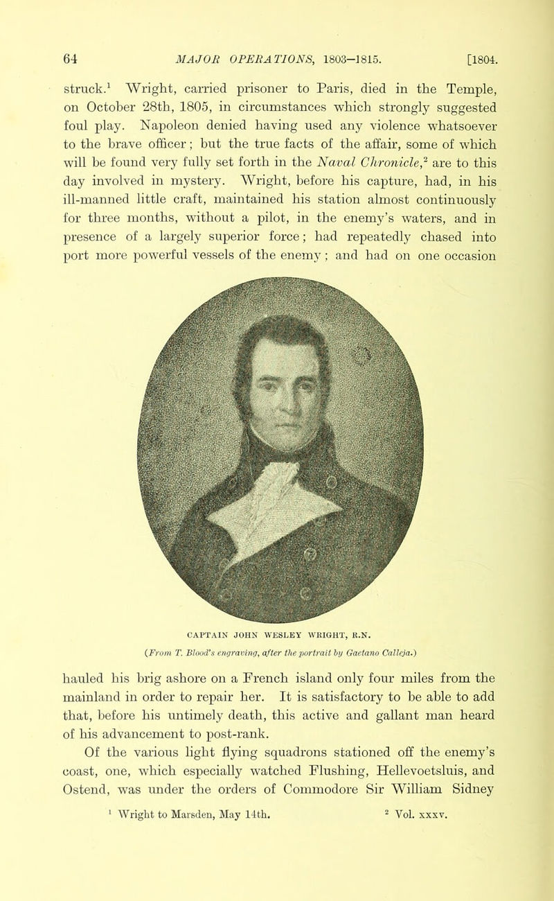 struck.^ Wright, carried prisoner to Paris, died in the Temple, on October 28th, 1805, in circumstances which strongly suggested foul play. Napoleon denied having used any violence whatsoever to the brave officer; but the true facts of the affair, some of which will be found very fully set forth in the Naval Chronicle,^ are to this day involved in mystery. AVright, before his capture, had, in his ill-manned little craft, maintained his station almost continuously for three months, without a pilot, in the enemy’s waters, and in presence of a largely superior force; had repeatedly chased into port more powerful vessels of the enemy; and had on one occasion CAPTAIN JOHN WESLEY WRIGHT, R.N. {From T. Blood’s engraving, after the portrait by Gaetano Calleja.) hauled his brig ashore on a French island only four miles from the mainland in order to repair her. It is satisfactory to he able to add that, before his untimely death, this active and gallant man heard of his advancement to post-rank. Of the various light flying squadrons stationed off the enemy’s coast, one, which especially watched Flushing, Hellevoetsluis, and Ostend, was under the orders of Commodore Sir William Sidney Wright to Marsden, May 14th. ^ Vol. XXXV.