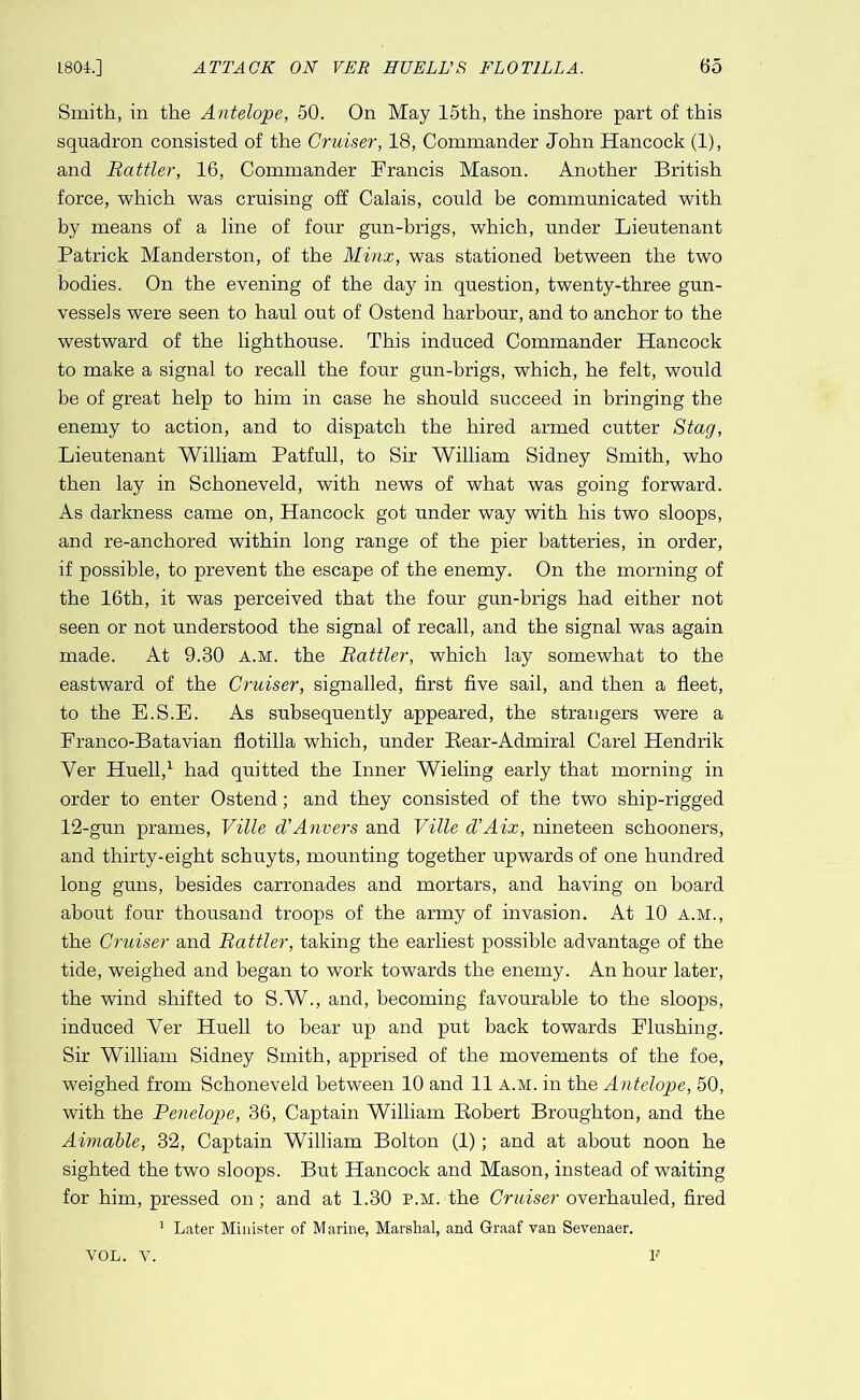 Smith, in the Antelope, 50. On May 15th, the inshore part of this squadron consisted of the Cruiser, 18, Commander John Hancock (1), and Battler, 16, Commander Francis Mason. Another British force, which was cruising off Calais, could be communicated with by means of a line of four gun-brigs, which, under Lieutenant Patrick Manderston, of the Minx, was stationed between the two bodies. On the evening of the day in question, twenty-three gun- vessels were seen to haul out of Ostend harbour, and to anchor to the westward of the lighthouse. This induced Commander Hancock to make a signal to recall the four gun-brigs, which, he felt, would be of great help to him in case he should succeed in bringing the enemy to action, and to dispatch the hired armed cutter Stag, Lieutenant William Patfull, to Sir William Sidney Smith, who then lay in Schoneveld, with news of what was going forward. As darkness came on, Hancock got under way with his two sloops, and re-anchored within long range of the pier batteries, in order, if possible, to prevent the escape of the enemy. On the morning of the 16th, it was perceived that the four gun-brigs had either not seen or not understood the signal of recall, and the signal was again made. At 9.30 a.m. the Battler, which lay somewhat to the eastward of the Cruiser, signalled, first five sail, and then a fleet, to the E.S.E. As subsequently appeared, the strangers were a Franco-Batavian flotilla which, under Rear-Admiral Carel Hendrik Ver Huell,^ had quitted the Inner Wieling early that morning in order to enter Ostend; and they consisted of the two ship-rigged 12-gun prames, Ville d’Anvers and Ville d’Aix, nineteen schooners, and thirty-eight schuyts, mounting together upwards of one hundred long guns, besides carronades and mortars, and having on board about four thousand troops of the army of invasion. At 10 a.m., the Cruiser and Battler, taking the earliest possible advantage of the tide, weighed and began to work towards the enemy. An hour later, the wind shifted to S.W., and, becoming favourable to the sloops, induced Ver Huell to bear up and put back towards Flushing. Sir William Sidney Smith, apprised of the movements of the foe, weighed from Schoneveld between 10 and 11 a.m. in the Antelope, 50, with the Penelope, 36, Captain William Robert Broughton, and the Aimable, 32, Captain William Bolton (1); and at about noon he sighted the two sloops. But Hancock and Mason, instead of waiting for him, pressed on; and at 1.30 p.m. the Criaser overhauled, flred ^ Later Minister of Marine, Marshal, and Graaf van Sevenaer. If VOL. V.