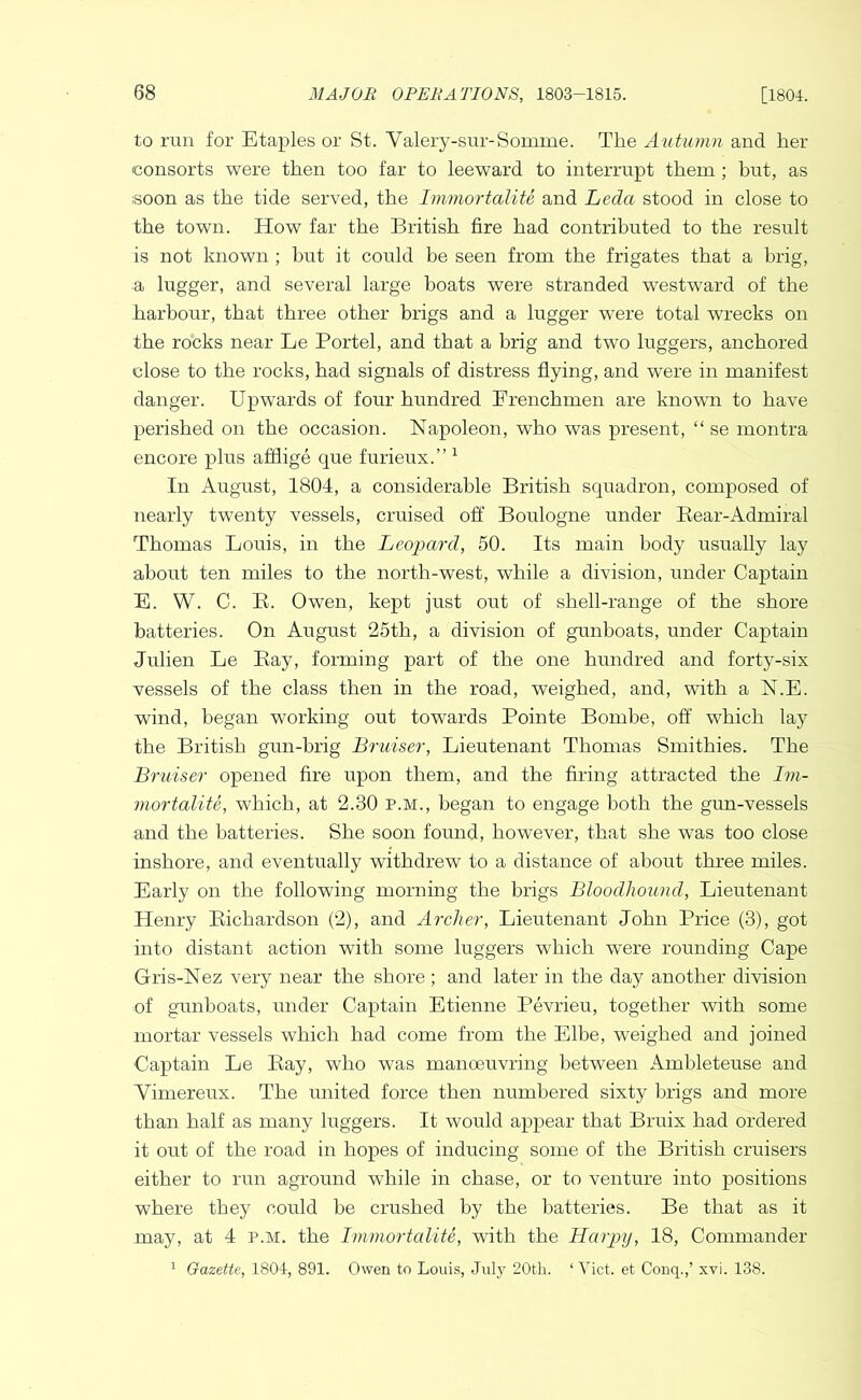 to run for Staples or St. Valery-sur-Somme. The A^ltumn and her consorts were then too far to leeward to interrupt them; hut, as soon as the tide served, the ImmortaliU and Leda stood in close to the town. How far the British fire had contributed to the result is not known ; hut it could be seen from the frigates that a brig, a lugger, and several large boats were stranded westward of the harbour, that three other brigs and a lugger were total wrecks on the rocks near Le Portel, and that a brig and two luggers, anchored close to the rocks, had signals of distress flying, and were in manifest danger. Upwards of four hundred Frenchmen are known to have perished on the occasion. Napoleon, who was present, “ se montra encore plus atflige que furieux.” ^ In August, 1804, a considerable British squadron, composed of nearly twenty vessels, cruised off Boulogne under Bear-Admiral Thomas Louis, in the Leopard, 50. Its main body usually lay about ten miles to the north-west, while a division, under Captain E. W. C. E. Owen, kept just out of shell-range of the shore batteries. On August 25th, a division of gunboats, under Captain Julien Le Bay, forming part of the one hundred and forty-six vessels of the class then in the road, weighed, and, with a N.E. wind, began working out towards Pointe Boinbe, off which lay the British gun-brig Bruiser, Lieutenant Thomas Smithies. The Bruiser opened fire upon them, and the firing attracted the Im- vwrtalite, which, at 2.30 p.m., began to engage both the gun-vessels and the batteries. She soon found, however, that she was too close inshore, and eventually withdrew to a distance of about three miles. Early on the following morning the brigs Bloodhound, Lieutenant Henry Bichardson (2), and Archer, Lieutenant John Price (3), got into distant action with some luggers which were rounding Cape Gris-Nez very near the shore ; and later in the day another division of gunboats, under Captain Etienne Pevrieu, together with some mortar vessels which had come from the Elbe, weighed and joined Captain Le Bay, who was manoeuvring between Amhleteuse and Vimereux. The united force then numbered sixty brigs and more than half as many luggers. It would appear that Bruix had ordered it out of the road in hopes of inducing some of the British cruisers either to run aground while in chase, or to venture into positions where they could he crushed by the batteries. Be that as it may, at 4 p.m. the Immortalite, with the Harpy, 18, Commander ^ Gazette, 1804, 891. Owen to Louis, July 20th. ‘ Yict. et Couq.,’ xvi. 138.