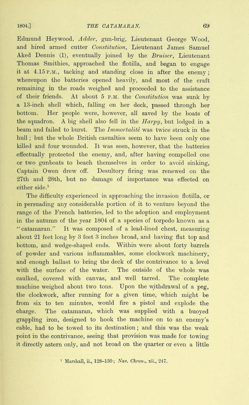 1804.] THE CATAMARAN. ej) Edmund Hey wood. Adder, gun-brig, Lieutenant George Wood, and hired armed cutter Constitution, Lieutenant James Samuel Aked Dennis (1), eventually joined by the Bruiser, Lieutenant Thomas Smithies, approached the flotilla, and began to engage it at 4.15p.m., tacking and standing close in after the enemy; whereupon the batteries opened heavily, and most of the craft remaining in the roads weighed and proceeded to the assistance of their friends. At about 5 p.m. the Constitution was sunk by a 13-inch shell which, falling on her deck, passed through her bottom. Her people were, however, all saved by the boats of the squadron. A big shell also fell in the Harpy, but lodged in a beam and failed to burst. The Immortalite was twice struck in the hull; but the whole British casualties seem to have been only one killed and four wounded. It was seen, however, that the batteries effectually protected the enemy, and, after having compelled one or two gunboats to beach themselves in order to avoid sinking, Captain Owen drew off. Desultory firing was renewed on the 27th and 28th, but no damage of importance was effected on either side.^ The difficulty experienced in approaching the invasion flotilla, or in persuading any considerable portion of it to venture beyond the range of the Drench batteries, led to the adoption and employment in the autumn of the year 1804 of a species of torpedo known as a “catamaran.” It was composed of a lead-lined chest, measuring about 21 feet long by 3 feet 3 inches broad, and having flat top and bottom, and wedge-shaped ends. Within were about forty barrels of powder and various inflammables, some clockwork machinery, and enough ballast to bring the deck of the contrivance to a level with the surface of the water. The outside of the whole was caulked, covered with canvas, and well tarred. The complete machine weighed about two tons. Upon the withdrawal of a peg, the clockwork, after running for a given time, which might be from six to ten minutes, would fire a pistol and explode the charge. The catamaran, which was supplied with a buoyed grappling iron, designed to hook the machine on to an enemy’s cable, had to be towed to its destination; and this was the weak point in the contrivance, seeing that provision was made for towing it directly astern only, and not broad on the quarter or even a little ^ Marshall, ii., 128-130 ; Nav. Chron., xii., 247.