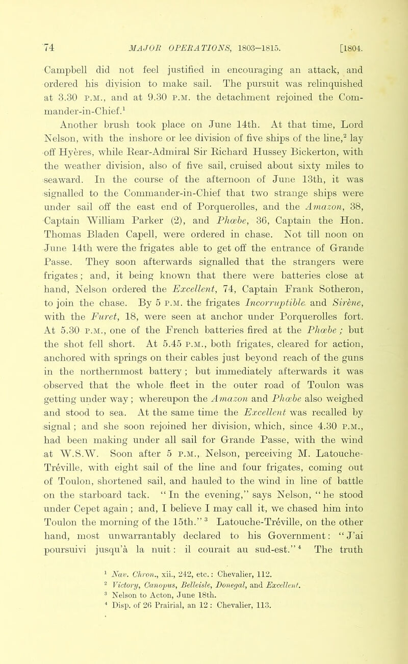 Campbell did not feel justified in encouraging an attack, and ordered bis division to make sail. The pursuit was relinquished at 3.30 P.M., and at 9.30 p.m. the detachment rejoined the Com- mander-in-Chief.^ Another brush took place on June 14th. At that time, Lord Kelson, with the inshore or lee division of five ships of the line,^ lay off Hyeres, while Eear-Admiral Sir Eichard Hussey Bickerton, with the weather division, also of five sail, cruised about sixty miles to seaward. In the course of the afternoon of June 13th, it was signalled to the Comniander-in-Chief that two strange ships were under sail off the east end of Porquerolles, and the Amazon, 38, Captain William Parker (2), and Phoebe, 36, Captain the Hon. Thomas Bladen Capell, were ordered in chase. Kot till noon on June 14th were the frigates able to get off the entrance of Grande Passe. They soon afterwards signalled that the strangers were frigates; and, it being known that there were batteries close at hand. Nelson ordered the Excellent, 74, Captain Prank Sotheron, to join the chase. By 5 p.m. the frigates Incorruptible, and Sirene, with the Furet, 18, were seen at anchor under Porquerolles fort. At 5.30 P.M., one of the Prench batteries fired at the Phoebe ; but the shot fell short. At 5.45 p.m., both frigates, cleared for action, anchored with springs on their cables just beyond reach of the guns in the northernmost battery ; but immediately afterwards it was observed that the whole fleet in the outer road of Toulon was getting under way; whereupon the Amazon and Phoebe also weighed and stood to sea. At the same time the Excellent was recalled by ■signal; and she soon rejoined her division, which, since 4.30 p.m., had been making under all sail for Grande Passe, with the wind ■at W.S.W. Soon after 5 p.m.. Nelson, perceiving M. Latouche- Treville, with eight sail of the line and four frigates, coming out of Toulon, shortened sail, and hauled to the wind in line of battle on the starboard tack. “In the evening,” says Nelson, “he stood under Cepet again ; and, I believe I may call it, we chased him into Toulon the morning of the 15th.” ^ Latouche-Treville, on the other hand, most unwarrantably declared to his Government: “ J’ai poursuivi jusqu’a la nuit: il courait au sud-est.”^ The truth ^ Nav. Chron., xii., 242, etc.: Chevalier, 112. ^ Victory, Canopus, Belleisle, Donegal, and Excellent. ^ Nelson to Acton, June 18th. ■' Disp. of 26 Prairial, an 12 : Chevalier, 113.