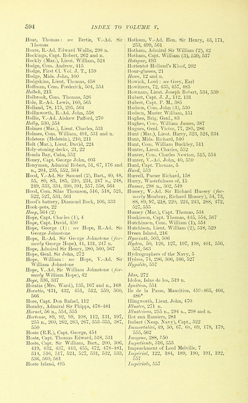 Hoar, Thomas: see Bertie, V.-Ad. Sir 'i honias Hoare, K.-Ad. Edward Wallis, 298 n. Hockings, Capt. Robert, 262 and n. Hockly (Mar.), Lieut. William, 524 Hodge, Com. Andrew, 415 Hodge, First Cl. Yol. .J. T., 159 Hodge, Mids. John, 160 Hodgskins, Lieut. Thomas, 458 Hoffman, Com. Frederick, 504, 554 Holhek, 215 Holbrook, Com. Thomas, 526 Hole, R.-Ad. Lewis, IGO, 565 Holland, 78, 175, 295, 564 Hollinworth, R.-Ad. John, 558 Hollis, V.-Ad. Aiskew Pafford, 270 Holly, 530, 554 Holmes (Mar.), Lieut. Charles, 531 Holmes, Com. William, 491, 531 and n. Holsteen (Holstein), 210, 211 Holt (Mar.), Lieut. David, 224 Holy-stoning decks, 21, 22 Honda Bay, Cuba, 552 Honey, Capt. George John, 403 Honyman, Admiral Robert, 51, 67, 1.76 and n., 201, 235, 552, 564 Hood, V.-Ad. Sir Samuel (2), Bart., 40, 48, 55, 80, 83, 185, 210, 234, 247 n., 248, 249, 333, 334, 390, 391, 557, 558, 564 Hood, Com. Silas Thomson, 516, 518, 521, 522, 527, 531, 561 Hood’s battery. Diamond Rock, 106, 333 Hook-pots, 22 Hoop, 564 (2) Hope, Capt. ChaJes (1), 4 Hope, Capt. David, 450 Hoj^e, George (1): see Flope, R.-Ad. Sir George Johnstone Hope, R.-Ad. Sir George Johnstone (for- merly George Hope), 41, 131, 247 n. Hope, Admiral Sir Henry, 280, 560, 567 Hope, Genl. Sir John, 272 Hope, William: see Hope, V.-Ad. Sir William Johnstone HojJe, V.-Ad. Sir IVilliam Johnstone (for- merly William Hope), 42 Hope, 336, 337 Horatia (Mrs. Ward), 135, 167 and n., 168 Horatio, ‘431, 432, 451, 512, 559, 560, 566 Hore, Capt. Don Rafael, 112 Hornbv, Admiral Sir Phipps, 478-481 Hornet, 56 n., 554, 555 Hortense, 89, 92, 99, 108, 112, 131, 197, 255 n., 260, 262, 263, 267, 353-355, 387, 550 Hosle (R.E.), Capt. George, 454 Hoste, Capt. Thomas Edward, 518, 531 Hoste, Capt. Sir William, Bart., 200, 306, 419, 432, 437, 443, 455, 472, 478-481, 514, 516, 517, 521, 527, 531, 532, 533, 536, 560, 561 Hoste Island, 495 Hotham, V.-Ad. Hon. Sir Henry, 43, 171, 253, 499, 561 Hotham, Admiral Sir IVilliam (2), 42 Hotham, Capt. William (3), 53.0, 537 Hotspur, 493 Hottentot Holland’s Kloof, 202 Hour-glasses, 21 Howe, 12 and n. Howick, Lord : see Grej% Earl Howitzers, 72, 435, 457, 485 Hownam, Lieut. Joseph Robert, 534, 539 Hubert, Capt. J. J., 112. 131 Hubert, Capt. P. M., 385 Hudson, Com. John (3), 530 I Hudson, IMaster William, 151 Hughes, Brig. Genl., 83 Hughe.s, Com. IVilliam James, 387 Hugues, Genl. Victor, 77, 285, 286 Hunt (Mar.), Lieut. Harry, 523, 524, 534 Hunt, Mids. Richard, 540 Hunt, Com. IVilliam Buckley, 511 Hunter, Lieut. Charles, 552 Hunter, Com. Charles Kewton, 515, 554 Hunter, A'.-Ad. John, 40, 550 Hurd, Capt. Thomas, 5 Hurd, 553 Hurrell, Purser Richard, 158 Hurry, Wastefulness of, 15 Hussar, 298 n., 302, 549 Hussey, V.-Ad. Sir Richard Hussey (/or- Moubray, Richard Hussey), 54, 73, 88, 89, 97, 218, 220, 224, 243, 288, 472, 527, 555 Hussey (Mar.), Capt. Thomas, 534 Huskisson, Capt. 9'homas, 445, 554, 567 Hutchinson, Com. IVilliam (1), 554 Hutchison, Lieut. William (2), 518, 529 Hveen Island, 216 Hyacinth, 503, 506 Hydra, 50, 126, 127, 197, 198, 401, 556, 557,-563 Hvdrographers of the Navy, 5 Hyeres, 74, 296, 306, 346, 527 Hypolite, 557 Idas, 272 Idolos, Islas de los, 519 n. Ignition, 551 lie de la Passe, Mauritius, 459-465, 466, 486* Illingworth, Lieut. John, 470 Illustre, 271 n. Illustrious, 255 n., 294 n., 298 and n. Hot aux Ramiers, 284 Iinbert (Neap. Navy), Cairt., 522 Immortaliie, 49, 50, 67, 6t>, 69, 178, 179, 555, 562 Imogene, 288, 550 Impatiente, 316, 555 Impeachment of Lord Melville, 7 Imperial, 122, 184, 189, 190, 191, 192, 557 Imperiale, 557