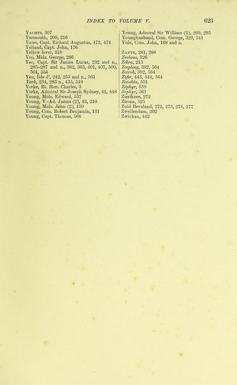 Yachts, 307 Yarmouth, 209, 216 Yates, Capt. Eichard Augustus, 473, 474 Yelland, Capt. John, 176 Yellow fever, 318 Yeo, Mids. George, 286 Yeo, Capt. Sir Janies Lucas, 232 and n., 285-287 and n., 362, 363, 401, 407, 500, 501, 554 Yeu, Isle d’, 242, 253 and n., 561 York, 234, 283 n., 435, 549 Yorke, Et. Hon. Charles, 3 Yorke, Admiral Sir Joseph Sydney, 41, 448 Young, Mids. Edward, 537 Young, V.-Ad. James (2), 43, 210 Young, Mids. John (2), 159 Young, Com. Eobert Benjamin, 131 Young, Capt. Thomas, 566 Young, Admiral Sir William (1), 269, 295 Younghusband, Com. George, 329, 341 Yule, Com. John, 168 and n. Zante, 281, 288 Zealous, 126 Zebra, 213 Zeeploeg, 392, 564 Zeerob, 392, 564 Zefir, 443, 444, 564 Zenobia, 551 Zephyr, 559 Zephyr, 561 Zierikzee, 272 Zirona, 525 Zuid Beveland, 272, 273, 274, 277 Zwellendam, 202 Zwickau, 442