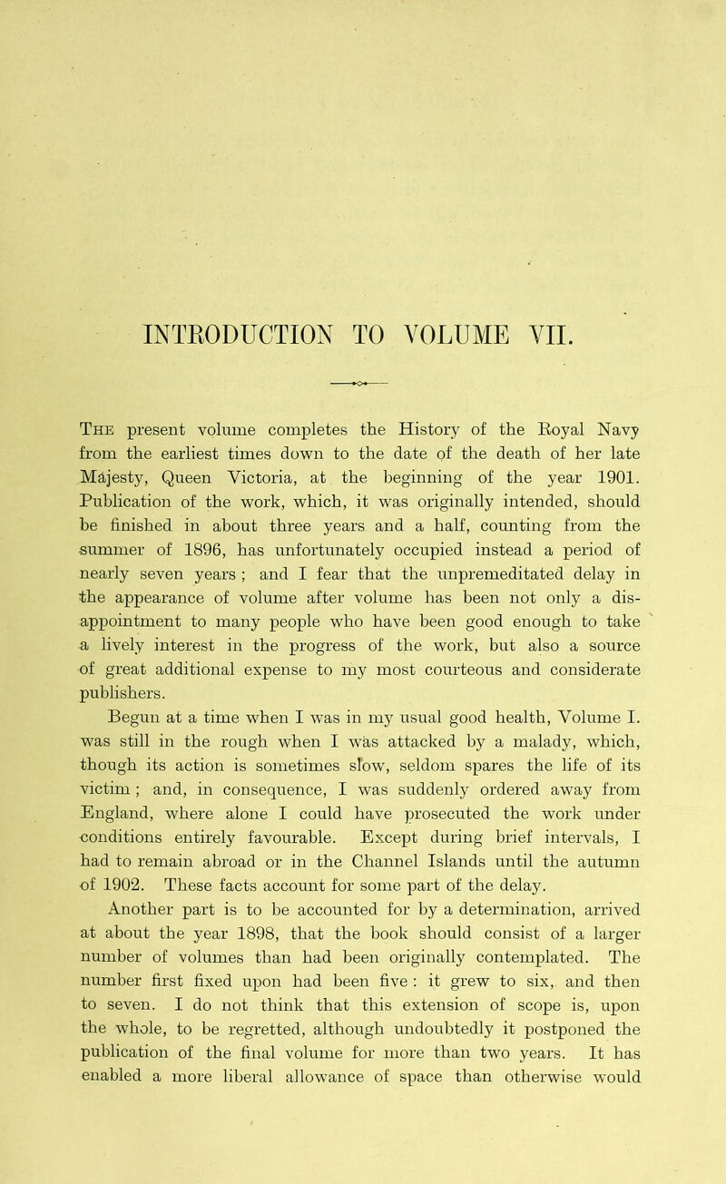 INTRODUCTION TO VOLUME VII. The present volume completes the History of the Boyal Navy from the earliest times down to the date of the death of her late Majesty, Queen Victoria, at the beginning of the year 1901. Publication of the work, which, it was originally intended, should be finished in about three years and a half, counting from the summer of 1896, has unfortunately occupied instead a period of nearly seven years ; and I fear that the unpremeditated delay in the appearance of volume after volume has been not only a dis- appointment to many people who have been good enough to take a lively interest in the progress of the work, but also a source of great additional expense to my most courteous and considerate publishers. Begun at a time when I was in my usual good health, Volume I. was still in the rough when I was attacked by a malady, which, though its action is sometimes slow, seldom spares the life of its victim ; and, in consequence, I was suddenly ordered away from England, where alone I could have prosecuted the work under conditions entirely favourable. Except during brief intervals, I had to remain abroad or in the Channel Islands until the autumn of 1902. These facts account for some part of the delay. Another part is to be accounted for by a determination, arrived at about the year 1898, that the hook should consist of a larger number of volumes than had been originally contemplated. The number first fixed upon had been five : it grew to six, and then to seven. I do not think that this extension of scope is, upon the whole, to be regretted, although undoubtedly it postponed the publication of the final volume for more than two years. It has enabled a more liberal allowance of space than otherwise would