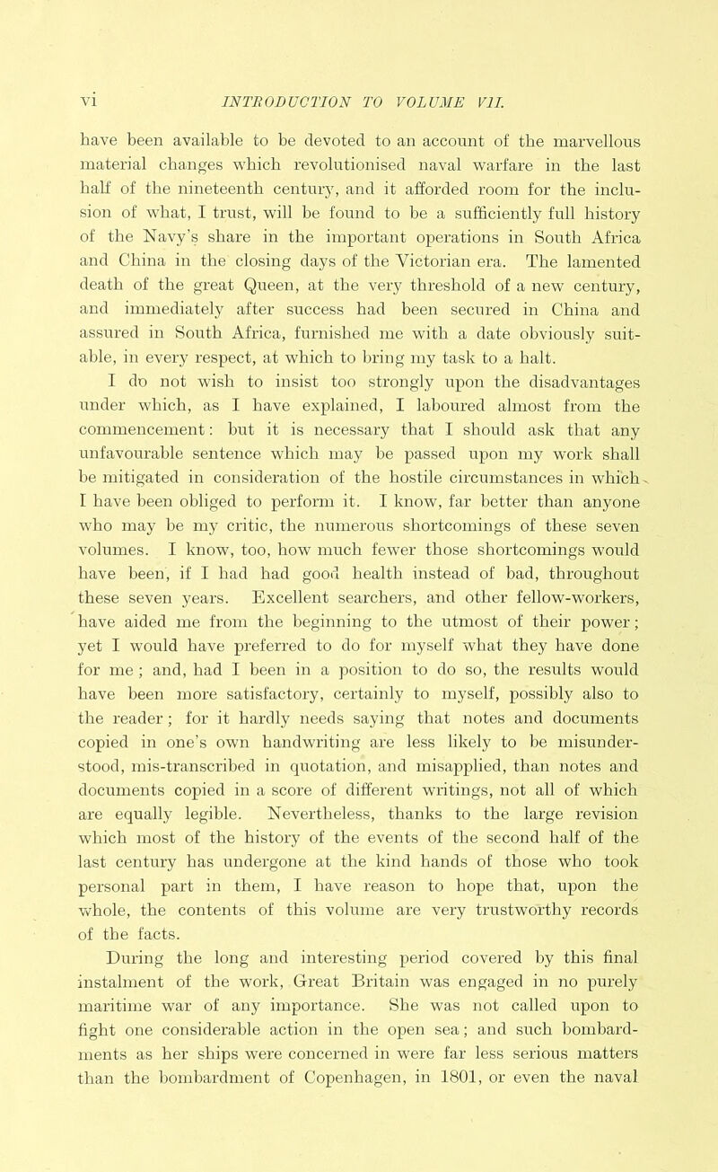 have been available to be devoted to an account of the marvellous material changes which revolutionised naval warfare in the last half of the nineteenth century, and it afforded room for the inclu- sion of what, I trust, will be found to be a sufficiently full history of the Navy’s share in the important operations in South Africa and China in the closing days of the Victorian era. The lamented death of the great Queen, at the very threshold of a new century, and immediately after success had been secured in China and assured in South Africa, furnished me with a date obviously suit- able, in every respect, at which to bring my task to a halt. I do not wish to insist too strongly upon the disadvantages under which, as I have explained, I laboured almost from the commencement: but it is necessary that I should ask that any unfavourable sentence which may be passed upon my work shall be mitigated in consideration of the hostile circumstances in which I have been obliged to perform it. I know, far better than anyone who may be my critic, the numerous shortcomings of these seven volumes. I know, too, how much fewer those shortcomings would have been, if I had had good health instead of bad, throughout these seven years. Excellent searchers, and other fellow-workers, have aided me from the beginning to the utmost of their power; yet I would have preferred to do for myself what they have done for me ; and, had I been in a position to do so, the results would have been more satisfactory, certainly to myself, possibly also to the reader; for it hardly needs saying that notes and documents copied in one’s own handwriting are less likely to be misunder- stood, mis-transcribed in quotation, and misapplied, than notes and documents copied in a score of different writings, not all of which are equally legible. Nevertheless, thanks to the large revision which most of the history of the events of the second half of the last century has undergone at the kind hands of those who took personal part in them, I have reason to hope that, upon the whole, the contents of this volume are very trustworthy records of the facts. During the long and interesting period covered by this final instalment of the work, Great Britain was engaged in no purely maritime war of any importance. She was not called upon to fight one considerable action in the open sea; and such bombard- ments as her ships were concerned in were far less serious matters than the bombardment of Copenhagen, in 1801, or even the naval