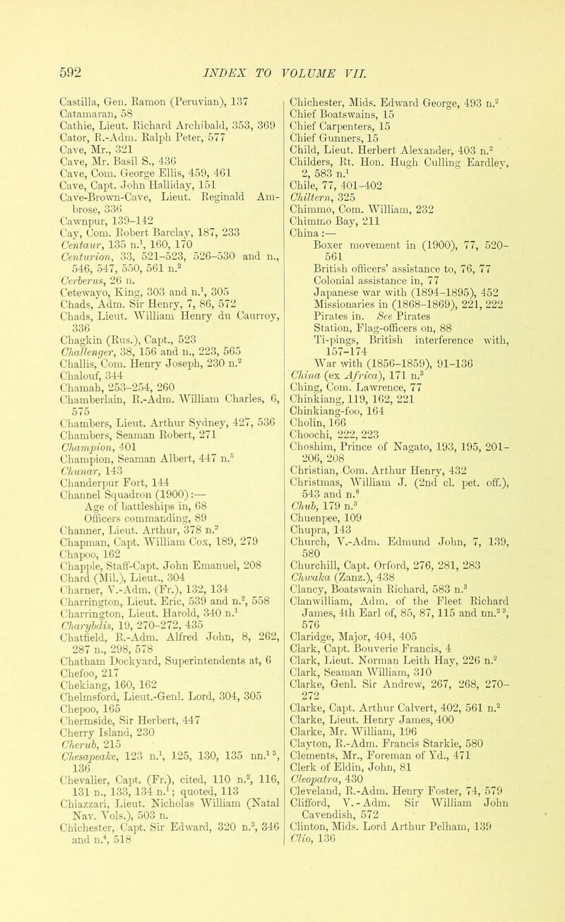 Castilla, Gen. Ramon (Peruvian), 137 Catamaran, 58 Cathie, Lieut. Pilchard Archibald, 353, 369 Cator, R.-Adm. Ralph Peter, 577 Cave, Mr., 321 Cave, Mr. Basil S., 436 Cave, Com. George Ellis, 459, 461 Cave, Capt. John Halliday, 151 Cave-Brown-Cave, Lieut. Reginald Am- brose, 336 Cawnpur, 139-142 Cay, Com. Robert Barclay, 187, 233 Centaur, 135 n.1, 160, 170 Centurion, 33, 521-523, 526-530 and n., 546, 547, 550, 561 n.2 Cerberus, 26 n. Cetewayo, King, 303 and n.1, 305 Chads, Adm. Sir Henry, 7, 86, 572 Chads, Lieut, William Henry du Caurroy, 336 Chagkin (Rus.), Capt., 523 Challenger, 38, 156 and n., 223, 565 Challis, Com. Henry Joseph, 230 n.2 Chalouf, 344 Chamah, 253-254, 260 Chamberlain, R.-Adm. William Charles, 6, 575 Chambers, Lieut. Arthur Sydney, 427, 536 Chambers, Seaman Robert, 271 Champion, 401 Champion, Seaman Albert, 447 n.5 Cliunar, 143 Chanderpur Fort, 144 Channel Squadron (1900) Age of battleships in, 68 Officers commanding, 89 Channer, Lieut. Arthur, 378 n.2 Chapman, Capt. William Cos, 189, 279 Chapoo, 162 Chappie, Staff-Capt, John Emanuel, 208 Chard (Mil.), Lieut., 304 Charner, V.-Adrn. (Fr.), 132, 134 Charrington, Lieut. Eric, 539 and n.2, 558 Charrington, Lieut. Harold, 340 n.1 Cliarybdis, 19, 270-272, 435 Chatfield, R.-Adm. Alfred John, 8, 262, 287 n., 298, 578 Chatham Dockyard, Superintendents at, 6 Chefoo, 217 Chekiang, 160, 162 Chelmsford, Lieut.-Genl. Lord, 304, 305 Chepoo, 165 Chermside, Sir Herbert, 447 Cherry Island, 230 Cherub, 215 Chesapeake, 123 n.1, 125, 130, 135 nn.13, 136 Chevalier, Capt. (Fr.), cited, 110 n.2, 116, 131 n., 133, 134 n.1; quoted, 113 Chiazzari, Lieut. Nicholas William (Natal Nav. Yols.), 503 n. Chichester, Capt. Sir Edward, 320 n.3, 346 and n.4, 518 Chichester, Mids. Edward George, 493 n.2 Chief Boatswains, 15 Chief Carpenters, 15 Chief Gunners, 15 Child, Lieut. Herbert Alexander, 403 n.2 Childers, Rt. Hon. Hugh Culling Eardley, 2, 583 n.1 Chile, 77, 401-402 Chiltern, 325 Chimmo, Com. William, 232 Chimmo Bay, 211 China:— Boxer movement in (1900), 77, 520- 561 British officers’ assistance to, 76, 77 Colonial assistance in, 77 Japanese war with (1894-1895), 452 Missionaries in (1868-1869), 221, 222 Pirates in. See Pirates Station, Flag-officers on, 88 Ti-pings, British interference with, 157-174 War with (1856-1859), 91-136 China (ex Africa), 171 n.3 Ching, Com. Lawrence, 77 Chinkiang, 119, 162, 221 Chinkiang-foo, 164 Cholin, 166 Choochi, 222, 223 Choshim, Prince of Nagato, 193, 195, 201- 206, 208 Christian, Com. Arthur Henry, 432 Christmas, William J. (2nd cl. pet. off.), 543 and n.8 Chub, 179 n.3 Chuenpee, 109 Chupra, 143 Church, V.-Adm. Edmund John, 7, 139, 580 Churchill, Capt. Orford, 276, 281, 283 Chwaka (Zanz.), 438 Clancy, Boatswain Richard, 583 n.3 Clanwiiliam, Adm. of the Fleet Richard James, 4th Earl of, 85, 87, 115 and nn.23, 576 Claridge, Major, 404, 405 Clark, Capt. Bouverie Francis, 4 Clark, Lieut. Norman Leith Hay, 226 n.2 Clark, Seaman William, 310 Clarke, Genl. Sir Andrew, 267, 268, 270- 272 Clarke, Capt. Arthur Calvert, 402, 561 n.2 Clarke, Lieut. Henry James, 400 Clarke, Mr. William, 196 Clayton, R.-Adm. Francis Starkie, 580 Clements, Mr., Foreman of Yd., 471 Clerk of Eldin, John, 81 Cleopatra, 430 Cleveland, R.-Adm. Henry Foster, 74, 579 Clifford, Y. -Adm. Sir William John Cavendish, 572 Clinton, Mids. Lord Arthur Pelham, 139 Clio, 136