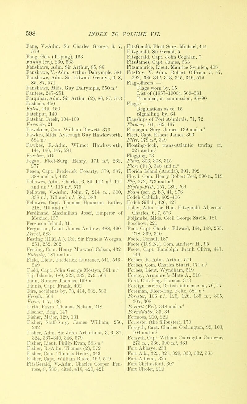 Fane, V.-Adm. Sir Charles George, 6, 7, 579 Fang, Gen. (Ti-ping), 163 Fanny (cr.), 230, 583 Fanshawe, Adm. Sir Arthur, 85, 86 Fanshawe, V.-Adm. Arthur Dalrymple, 581 Fanshawe, Adm. Sir Edward Gennys, 6, 8, 85, 87, 571 Fanshawe, Mids. Guy Dalrymple, 550 n.1 Fantees, 247-251 Farquhar, Adm. Sir Arthur (2), 86, 87, 573 Fashoda, 450 Fateh, 449, 450 Fatehpur, 140 Fatshan Creek, 104-109 Favorite, 21 Fawckner, Com. William Blewett, 373 Fawkes, Mids. Ayscough Guy Hawksworth, 584 n.2 Fawkes, E.-Adm. Wilmot Hawksworth, 144, 146, 147, 581 Fearless, 519 Fegan, Fleet-Surg. Henry, 171 n.3, 262, 277 Fegen, Capt. Frederick Fogarty, 379, 387, 388 and n.1, 462 Fellowes, Adm. Charles, 6, 89, 112 n.3, 114 and nn.1 4, 115 n.2, 575 Fellowes, V.-Adm. John, 7, 214 n.1, 300, 338 n.1, 373 and n.1, 580, 583 Fellowes, Capt. Thomas Hounsom Butler, 218, 219 and n.3 Ferdinand Maximilian Josef, Emperor of Mexico, 157 Ferguson Island, 311 Fergusson, Lieut. James Andrew, 488, 490 Ferret, 583 Festing (E.M.A.), Col. Sir Francis Worgan, 251, 252, 262 Festing, Com. Henry Marwood Colson, 432 Fidelity, 187 and n. Field, Lieut. Frederick Laurence, 541, 543- 549 Field, Capt. John George Mostyn, 561 n.2 Fiji Islands, 189, 223, 232, 279, 564 Finn, Gunner Thomas, 199 n. Finnis, Capt. Frank, 402 Fire, accidents by, 73, 414, 582, 583 Firefly, 564 Firm, 117, 136 Firth, Paym. Thomas Nelson, 218 Fischer, Brig., 147 Fisher, Major, 129, 131 Fisher, Stalf-Surg. James William, 256, 262 Fisher, Adm. Sir John Arbuthnot, 3, 6, 87, 324, 337-340, 346, 579 Fisher, Lieut. Philip Evan, 583 n.3 Fisher, E.-Adm. Thomas (2), 572 Fisher, Com. Thomas Henry, 343 Fisher, Capt. William Blake, 462, 519 FitzGerald, V.-Adm. Charles Cooper Pen- rose, 8, 580; cited, 416, 420, 421 FitzGerald, Fleet-Surg. Michael, 444 Fitzgerald, Sir Gerald, 5 Fitzgerald, Capt. John Coglilan, 7 FitzJames, Capt. James, 563 Fitzmaurice, Lieut. Maurice Swinfen, 408 FitzKoy, V.-Adm. Robert O’Brien, 5, 47, 292, 295, 342, 343, 345, 346, 579 Flag-officers :— Flags worn by, 15 List of (1857-1900), 569-581 Principal, in commission, 85-90 Flags:— Regulations as to, 15 Signalling by, 64 Flagships of Port Admirals, 71, 72 Flamer, 161, 162,167 Flanagan, Surg. James, 139 and n.9 Fleet, Capt. Ernest James, 396 Flirt, 179 n.3, 349 Floating-dock, trans-Atlantic towing of, 227 and n.2 Flora, 306, 303, 315 Flore (Fr.), 348 and n.3 Florida Island (Anuda), 391, 392 Floyd, Com. Henry Robert Peel, 396 n., 519 Fly, 272, 273 and n.1 Flying-Fish, 157, 189, 264 Foam (scr. g. b.), 41, 276 Fodeli Cabbah, 402-406 Fodeh Sillah, 426, 427 Foley, Adm. the Hon. Fitzgerald ALernon Charles, 6, 7, 576 Foljambe, Mids. Cecil George Savile, 181 Foochow, 221 Foot, Capt. Charles Edward, 144, 148, 263, 278, 339, 340 Foote, Consul, 187 Foote (U.S.N.), Com. Andrew II., 95 Foote, Capt. Randolph Frank Ollive, 441, 444 Forbes, R.-Adm. Arthur, 571 Forbes, Com. Charles Stuart, 171 n.3 Forbes, Lieut. Wyndliam, 519 Forcey, Armourer’s-Mate A., 518 Ford, Chf.-Eng. Francis, 373 Foreign navies, British influence on, 76, 77 Foreman, Fleet-Eng. Felix, 584 n.2 Forester, 106 n.1, 125, 126, 135 n.1, 305, 307, 308 Forfait (Fr.), 348 and n.4 Formidable, 33, 34 Formosa, 210, 222 Forrester (the filibuster), 170 Forsyth, Capt, Charles Codrington, 99, 103, 104 and n.2 Forsyth, Capt. William Codrington Carnegie, 273 n.1, 336, 390 n.4, 431 Fort Abbaye, 253 Fort Ada, 325, 327, 328, 330, 332, 333 Fort Adjemi, 325 Fort Chelmsford, 307 Fort Cirolet, 212