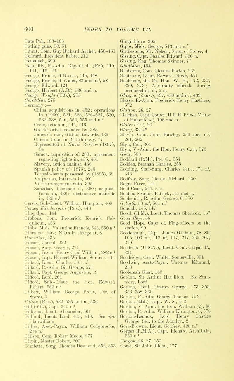 Gate Pah, 183-186 Gatling guns, 50, 51 Gaunt, Com. Guy Richard Archer, 458-461 Geffrard, President Fabre, 212 Gemaizeh, 390 Genouillv, R.-Adm. Rigault de (Fr.), 110, 111, 116, 119 George, Prince, of Greece, 445, 448 George, Prince, of Wales, 83 and n.6, 581 George, Edward, 121 George, Herbert (A.B.), 530 and n. George Wright (U.S.), 285 Geraldine, 275 Germany :— China, acquisitions in, 452: operations in (1900), 521, 523, 526-527, 530, 532-538, 546, 552, 555 and n.2 Crete, action in, 444, 446 Greek ports blockaded by, 385 Jameson raid, attitude towards, 435 Officers from, in British navy, 77 Represented at Naval Review (1897), 84 Samoa, acquisition of, 280; agreement regarding rights in, 455, 461 Slavery, action against, 436 Spanish policy of (1873), 245 Torpedo-boats possessed by (1895), 39 Valparaiso, interests in, 401 Vitu arrangement with, 395 Zanzibar, blockade of, 390; acquisi- tions in, 436; obstructive attitude in, 439 n.1 Gervis, Sub-Lieut. William Hampton, 408 Gerzog Ediriburgski (Rus.), 448 Ghopalpur, 144 Gibbons, Com. Frederick Kenrick Col- quhouu, 453 Gibbs, Mids. Valentine Francis, 543, 550 b.1 Gibraltar, 246 ; N.O.s in charge at, 8 Gibraltar, 435 Gibson, Consul, 222 Gibson, Surg. George, 271 Gibson, Paym. Henry Cecil William, 282 n.1 Gibson, Capt. Herbert William Sumner, 414 Giffard, Lieut. Charles, 583 n.1 Giffard, R.-Adm. Sir George, 571 Giffard, Capt. George Augustus, 19 Gifford, Lord, 261 Gifford, Sub - Lieut, the Hon. Edward Robert, 583 n.2 Gilbert, William George Prout, Dir. of Stores, 4 Giliak (Rus.), 532-535 and n., 536 Gill (Mil.), Capt. 340 n.1 Gillespie, Lieut. Alexander, 561 Gillford, Lieut. Lord, 415, 418. See also Clan william Gillies, Asst.-Paym. William Codgbrooke, 274 n.1 Gillson, Com. Robert Moore, 277 Gilpin, Master Robert, 200 Gimlette, Surg. Thomas Desmond, 352, 353 Ginginhlovo, 305 Gipps, Mids. George, 543 and n.7 Girdlestone, Mr. Nelson, Supt. of Stores, 4 Gissing, Capt. Charles Edward, 390 n.4 Gissing, Eng. Thomas Skinner, 77 Gladiator, 154 Gladstone, Com. Charles Elsden, 262 Gladstone, Lieut. Edward Oliver, 454 Gladstone, the Rt. Hon. W. E., 172, 237, 320, 373; Admiralty officials during premierships of, 2 n. Glasgow (Zanz.), 437, 438 and n.2, 439 Glasse, R.-Adm. Frederick Henry Hastings, 572 Glutton, 26, 27 Gleichen, Capt. Count (H.R.H. Prince Victor of Holienlohe), 108 and n.1 Gloire (Fr.), 20 Glory, 33 n.6 Glover, Com. John Hawley, 256 and n.3, 261, 262 Glyn, Col., 304 Glyn, V.-Adm. the Hon. Henry Carr, 57<3 Gnat, 583 Goddard (R.M.), Pte. G., 554 Godden, Seaman Charles, 255 Godding, Staff-Surg. Charles Cane, 274 n1, 346 Godfrey, Surg. Charles Richard, 200 Gogra River, 144 Gold Coast, 247, 375 Golden, Seaman Patrick, 543 and n.8 Goldsmith, R.-Adm. George, 6, 570 Goliath, 33 n.G, 561 n.2 Gondah, 145, 147 Gooch (R.M.), Lieut. Thomas Sherlock, 137 Good Hope, 36 Good Hope, Cape of, Flag-officers on the station, 90 Goodenough, Capt. James Graham, 78, 89, 105, 106 n.1, 112 n3, 117, 217, 265-267, 279 Goodrich (U.S.N.), Lieut.-Com. Caspar F., 334 Goodridge, Capt. Walter Somerville, 394 Goodwin, Asst.-Paym. Thomas Edmund, 218 Goolereah Ghat, 148 Gordon, Sir Arthur Hamilton. See Stan- more, Lord Gordon, Genl. Charles George, 173, 350, 356, 358, 360 Gordon, R.-Adm. George Thomas, 572 Gordon (Mil.), Capt. W. S., 450 Gordon, V.-Adm. the Hon. William (2), 86 Gordon, R.-Adm. William Elringtou, 6, 578 Gordon-Lennox, Lord Henry Charles George, Sec. to the Admlty., 2 Gore-Browne, Lieut. Godfrey, 428 n.2 Gorges (R.M.A.), Capt. Richard Archibald, 583 n.1 Gorgon, 26, 27, 150 Gorst, Sir John Eldon, 177