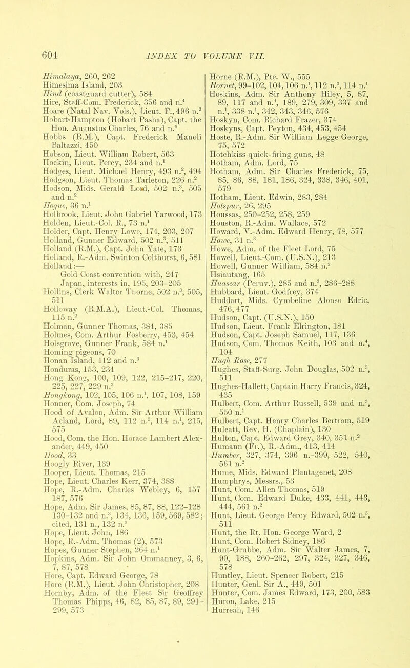 Himalaya, 260, 262 Himesima Island, 203 Hind (coastguard cutter), 584 Hire, Staff-Com. Frederick, 356 and n.4 Hoare (Natal Nav. Vols.), Lieut. F.,496 n.2 Hobart-Hampton (Hobart Pasha), Capt. the Hon. Augustus Charles, 76 and n.4 Hobbs (R.M.), Capt. Frederick Manoli Baltazzi. 450 Hobson, Lieut. William Robert, 563 Hockin, Lieut. Percy, 234 and n.1 Hodges, Lieut. Michael Henry, 493 n.2, 494 Hodgson, Lieut. Thomas Tarleton, 226 n.2 Hodson, Mids. Gerald Loud, 502 n.3, 505 and n.2 Hogue, 36 n.1 Holbrook, Lieut. John Gabriel Yarwood, 173 Holden, Lieut.-Col. R., 73 n.1 Holder, Capt. Henry Lowe, 174, 203, 207 Holland, Gunner Edward, 502 n.3, 511 Holland (R.M.), Capt. John Yate, 173 Holland, R.-Adm. Swinton Colthurst, 6, 581 Holland Gold Coast convention with, 247 Japan, interests in, 195, 203-205 Hollins, Clerk Walter Thorne, 502 n.3, 505, 511 Holloway (R.M.A.), Lieut.-Col. Thomas, 115 n.2 Holman, Gunner Thomas, 384, 385 Holmes, Com. Arthur Fosberry, 453, 454 Holsgrove, Gunner Frank, 584 n.1 Homing pigeons, 70 Honan Island, 112 and n.3 Honduras, 153, 234 Hong Kone, 100, 109, 122, 215-217, 220, 225, 227^ 229 n.3 Hongkong, 102, 105, 106 n.1, 107, 108, 159 Honner, Com. Joseph, 74 Hood of Avalon, Adm. Sir Arthur William Acland, Lord, 89, 112 n.3, 114 n.1, 215, 575 Hood, Com. the Hon. Horace Lambert Alex- ander, 449, 450 Ilood, 33 Hoogly River, 139 Hooper, Lieut. Thomas, 215 Hope, Lieut. Charles Kerr, 374, 388 Hope, R.-Adm. Charles Webley, 6, 157 187, 576 Hope, Adm. Sir James, 85, 87, 88, 122-128 130-132 and n.3, 134, 136, 159, 569, 582; cited, 131 n., 132 n.2 Hope, Lieut. John, 186 Hope, R.-Adm. Thomas (2), 573 Hopes, Gunner Stephen, 264 n.1 Hopkins, Adm. Sir John Ommanney, 3, 6, 7, 87, 578 Hore, Capt. Edward George, 78 Hore (R.M.), Lieut. John Christopher, 208 Hornby, Adm. of the Fleet Sir Geoffrey Thomas Phipps, 46, 82, 85, 87, 89, 291— Horne (R.M.), Pte. W., 555 Hornet, 99-102,104,106 n.1,112 n.3,114 n.1 Hoskins, Adm. Sir Anthony Hiley, 5, 87, 89, 117 and n.4, 189, 279, 309/337 and n.1, 338 n.1, 342, 343, 346, 576 Hoskyn, Com. Richard Frazer, 374 Hoskyns, Capt. Peyton, 434, 453, 454 Hoste, R.-Adm. Sir William Legge George, 75, 572 Hotchkiss quick-firing guns, 48 Hotham, Adm. Lord, 75 Hotham, Adm. Sir Charles Frederick, 75, 85, 86, 88, 181, 186, 324, 338, 346, 401, 579 Hotham, Lieut. Edwin, 283, 284 Hotspur, 26, 295 Houssas, 250-252, 258, 259 Houston, R.-Adm. Wallace, 572 Howard, V.-Adm. Edward Henry, 78, 577 Howe, 31 n.3 Howe, Adm. of the Fleet Lord, 75 Howell, Lieut.-Com. (U.S.N.), 213 Howell, Gunner William, 584 n.2 Hsiautang, 165 Huascar (Peruv.), 285 and n.3, 286-288 Hubbard, Lieut. Godfrey, 374 Huddart, Mids. Cymbeline Alonso Edrie, 476, 477 Hudson, Capt. (U.S.N.), 150 Hudson, Lieut. Frank Elrington, 181 Hudson, Capt. Joseph Samuel, 117, 136 Hudson, Com. Thomas Keith, 103 and n.4, 104 Hugh Dose, 277 Hughes, Staff-Surg. John Douglas, 502 n.3, 511 Hughes-Hallett, Captain Harry Francis, 324, 435 Hulbert, Com. Arthur Russell, 539 and n.3, 550 n.1 Hulbert, Capt. Henry Charles Bertram, 519 Huleatt, Rev. H. (Chaplain), 130 Hultonl Capt. Edward Grey, 340, 351 n.2 Humann (Fr.), R.-Adm., 413, 414 Humber, 327, 374, 396 n.-399, 522, 540, 561 n.2 Hume, Mids. Edward Plantagenet, 208 Humphrys, Messrs., 53 Hunt, Com. Allen Thomas, 519 Hunt, Com. Edward Duke, 433, 441, 443, 444, 561 n.2 Hunt, Lieut. George Percy Edward, 502 n.3, 511 Hunt, the Rt. Hon. George Ward, 2 Hunt, Com. Robert Sidney, 186 Hunt-Grubbe, Adm. Sir Walter James, 7, 90, 188, 260-262, 297, 324, 327, 346, 578 Huntley, Lieut. Spencer Robert, 215 Hunter, Genl. Sir A., 449, 501 Hunter, Com. James Edward, 173, 200, 583 Huron, Lake, 215