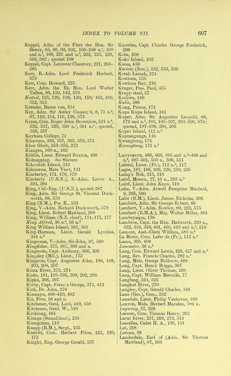 Keppel, Adm. of the Fleet the Hon. Sir Henry, 85, 88, 90, 102, 105-108 n.f', 109 and n.6, 188, 221 and n.3, 222, 225, 226, 569, 582 ; quoted 108 Keppel, Capt. Leicester Chan trey, 221, 283- 285 Kerr, R.-Adm. Lord Frederick Herbert, 573 Kerr, Com. Howard, 225 Kerr, Adm. the Rt. Hon. Lord Walter Talbot, 89,139, 142, 579 Kestrel, 125, 126, 128, 130, 159,• 163, 169, 312, 313 Ketteler, Baron von, 554 Key, Adm. Sir Astley Cooper, 6, 8, 71 n.4, 87, 110, 114, 116, 138, 573 Keyes, Com. Roger John Brovvnlow, 521 n.4, 532, 537, 539, 550 n.1, 561 n.2; quoted, 536, 537 Keyham College, 71 Khartum, 356, 357, 365, 370, 371 Khor Ghob, 353-355, 373 Kiangsu, 160 n., 162 Kiddle, Lieut. Edward Buxton, 408 Kidnapping. See Slavers Ivikoukeh island, 312 Kilcoursie, Mate Visct, 131 Kimberley, 471, 478, 479 Kimberly (U.S.N.), R.-Adm. Lewis A., 393 394 King, Chf.-Eng. (U.S.N.), quoted 287 King, Adm. Sir George St. Vincent Duck- worth, 88, 570 King (R.M.), Pie. K., 555 King, V.-Adm. Richard Duckworth, 579 King, Lieut. Robert Maitland, 289 King, William (N.Z. chief), 174, 175, 177 King Alfred, 36 n.3, 56 n.2 King William Island, 562, 563 King-Harman, Lieut. Gerald Lycidas, 344 n.3 Kingcome, V.-Adm. Sir John, 87, 569 Kingfisher, 375, 387, 396 and n. Ivingscote, Capt. Anthony, 306, 309 Kingsley (Mil.), Lieut., 173 Kingston, Capt. Augustus John, 196, 198, 203, 204, 207 Kinta River, 273, 274 Kioto, 191, 193-195, 200, 202, 20S Kipini, 396, 397 Kirby, Capt. Franc's George, 374, 413 Kirk, Dr. John, 278 Kismayu, 408-410, 462 Kit, Free, 18 and n. Kitchener, Genl. Lord, 449, 450 Kitchener, Genl. W., 510 Kiukiang, 164 IviuDga (Somaliland), 234 Kiungchau, 119 Knapp (R.M.), Sergt., 135 Knevitt, Com. Herbert Price, 125, 130, 173 Knight, Eng. George Gerald, 537 Knowles, Capt. Charles George Frederick, 209 Kobe, 208 Koko Island, 102 Korea, 430 Korietz (Rus.), 532, 533, 536 Kotah Lamah, 274 Kowloon, 135 Kowloon Bay, 216 Kruger, Pres. Paul, 435 Krupp steel, 57 Ivudjwa, 140 KuJca, 386 Kung, Prince, 171 Kupa Kupa Island, 181 Kuper, Adm. Sir Augustus Leopold, 88, 172 and n.2,193, 195-197, 203-206, 570; quoted, 197-199, 204, 205 Kuper Island, 112 n.3 Kuptangunge, 146 Kwangtung, 174 Kwangtnng, 171 n.3 Ladysmith, 466, 468, 493 and n.2-496 and n.2, 497-501, 503 n., 506, 511 Lafond, Lieut. (Fr.), 112 n.3, 117 Lagos, 187, 188, 209, 226, 250, 256 Laing's Nek, 315, 316 Laird, Messrs., 27, 41 n., 285 n.3 Laird, Lieut. John Knox, 519 Lake, V.-Adm. Atwell Peregrine Macleod, 8, 295, 580 Lalor (R.M.), Lieut. James Nicholas, 396 Lambert, Adm. Sir George Robert, 86 Lambert, V.-Adm. Rowley, 89, 223, 575 Lambert (R.M.A.), Maj. Walter Miller, 384 Lambeyaque, 138 Lambton, Capt. the Hon. Hedworth, 330 n., 332, 339, 340, 401, 466, 493 and n.2, 519 Lamont, Asst.-Clerk William, 583 n.2 La Motte, Com. Lefer de (Fr.), 112 n.3 Lamu, 395, 408 Lancaster, 36 n.2 Lang, Com. Edward Lewis, 426, 427 and n.2 Lang, Rev. Francis Charles, 282 n.1 Lang, Mids. George Holbrow, 488 Lang, Capt. Henry Briggs, 387 Lang, Lieut. Oliver Thomas, 209 Lang, Capt. William Metcalfe, 77 Langfang, 524,1525 Langkat River, 270 Langley, Capt. Gerald Charles, 346 Lans (Ger.), Com., 532 Lansdale, Lieut. Philip Vanliorne, 460 Lanyon, Mids. Herbert Marsden, 584 n. Lapwing, 37, 228 Larcom, Com. Thomas Henry, 262 Larut River, 237, 269, 273, 313 Lascelles, Cadet H. A., 139, 141 Lat, 218 Latona, 38 Lauderdale, Earl of (Adm. Sir Thomas Maitland), 87, 569