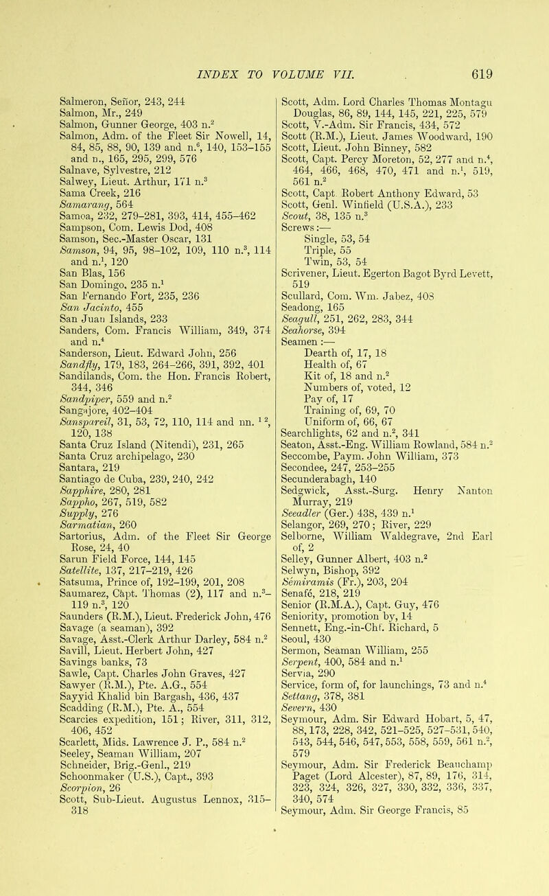 Salmeron, Senor, 243, 244 Salmon, Mr., 249 Salmon, Gunner George, 403 n.2 Salmon, Adm. of the Fleet Sir Nowell, 14, 84, 85, 88, 90, 139 and n.6, 140, 153-155 and n., 165, 295, 299, 576 Salnave, Sylvestre, 212 Salwey, Lieut. Arthur, 171 n.3 Sama Creek, 216 Samarang, 564 Samoa, 232, 279-281, 393, 414, 455-462 Sampson, Com. Lewis Dod, 408 Samson, Sec.-Master Oscar, 131 Samson, 94, 95, 98-102, 109, 110 n.3, 114 and n.1, 120 San Bias, 156 San Domingo, 235 n.1 San Fernando Fort, 235, 236 San Jacinto, 455 San Juan Islands, 233 Sanders, Com. Francis William, 349, 374 and n.4 Sanderson, Lieut. Edward John, 256 Sandfly, 179, 183, 264-266, 391, 392, 401 Sandilands, Com. the Hon. Francis Robert, 344, 346 Sandpiper, 559 and n.2 Sangajore, 402-404 Sanspureil, 31, 53, 72, 110, 114 and nn. 12, 120, 138 Santa Cruz Island (Nitendi), 231, 265 Santa Cruz archipelago, 230 Santara, 219 Santiago de Cuba, 239, 240, 242 Sapphire, 280, 281 Sappho, 267, 519, 582 Supply, 276 Sarmatian, 260 Sartorius, Adm. of the Fleet Sir George Rose, 24, 40 Sarun Field Force, 144, 145 Satellite, 137, 217-219, 426 Satsuma, Prince of, 192-199, 201, 208 Saumarez, C&pt. Thomas (2), 117 and n.3- 119 n.3, 120 Saunders (R.M.), Lieut. Frederick John, 476 Savage (a seaman), 392 Savage, Asst.-Clerk Arthur Darley, 584 n.2 Savill, Lieut. Herbert John, 427 Savings banks, 73 Sawle, Capt. Charles John Graves, 427 Sawyer (R.M.), Pte. A.G., 554 Sayyid Khalid bin Bargash, 436, 437 Scadding (R.M.), Pte. A., 554 Searcies expedition, 151; River, 311, 312, 406, 452 Scarlett, Mids. Lawrence J. P., 584 n.2 Seeley, Seaman William, 207 Schneider, Brig.-Genl., 219 Schoonmaker (U.S.), Capt., 393 Scorpion, 26 Scott, Sub-Lieut. Augustus Lennox, 315- 318 Scott, Adm. Lord Charles Thomas Montagu Douglas, 86, 89, 144, 145, 221, 225, 579 Scott, V.-Adm. Sir Francis, 434, 572 Scott (R.M.), Lieut. James Woodward, 190 Scott, Lieut. John Binney, 582 Scott, Capt. Percy Moreton, 52, 277 and n.4, 464, 466, 468, 470, 471 and n.1, 519, 561 n.2 Scott, Capt. Robert Anthony Edward, 53 Scott, Genl. Wintield (U.S.A.), 233 Scout, 38, 135 n.3 Screws:— Single, 53, 54 Triple, 55 Twin, 53, 54 Scrivener, Lieut. Egerton Bagot Byrd Levett, 519 Scullard, Com. Wm. Jabez, 403 Seadong, 165 Seagull, 251, 262, 283, 344 Seahorse, 394 Seamen :— Dearth of, 17, 18 Health of, 67 Kit of, 18 and n.2 Numbers of, voted, 12 Pay of, 17 Training of, 69, 70 Uniform of, 66, 67 Searchlights, 62 and n.2, 341 Seaton, Asst.-Eng. William Rowland, 584 n.2 Seccombe, Paym. John William, 373 Secondee, 247, 253-255 Secunderabagh, 140 Sedgwick, Asst.-Surg. Henry Nanton Murray, 219 Seeadler (Ger.) 438, 439 n.1 Selangor, 269, 270 ; River, 229 Selborne, William Waldegrave, 2nd Earl of, 2 Selley, Gunner Albert, 403 n.2 Selwyn, Bishop, 392 Semiramis (Fr.), 203, 204 Senafc, 218, 219 Senior (R.M.A.), Capt. Guy, 476 Seniority, promotion by, 14 Sennett, Eng.-in-Chf. Richard, 5 Seoul, 430 Sermon, Seaman William, 255 Serpent, 400, 584 and n.1 Servia, 290 Service, form of, for launchings, 73 and n.4 Settang, 378, 381 Severn, 430 Seymour, Adm. Sir Edward Hobart, 5, 47, 88,173, 228, 342, 521-525, 527-531, 540, 543, 544, 546, 547, 553, 558, 559, 561 n.2, 579 Seymour, Adm. Sir Frederick Beauchamp Paget (Lord Alcester), 87, 89, 176, 314, 323, 324, 326, 327, 330, 332, 336, 337, 340, 574 Seymour, Adm. Sir George Francis, 85