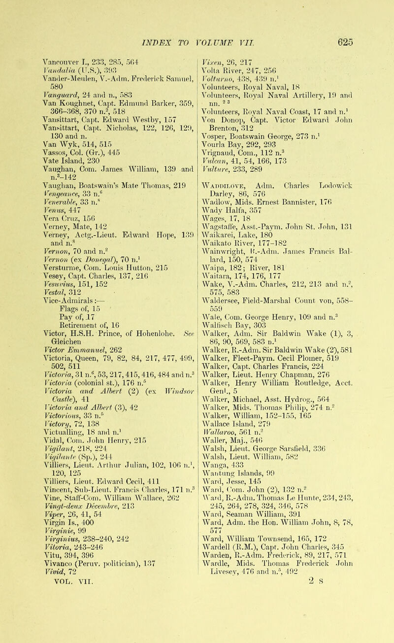 Vancouver I., 233, 285, 564 Vandalia (U.S.), 303 Vander-Meulen, V.-Adm. Frederick Samuel, 580 Vanguard, 24 and n., 583 Van Koughnet, Capt. Edmund Barker, 359, 366-368, 370 n.2, 518 Vausittart, Capt. Edward Westby, 157 Van.sittart, Capt. Nicholas, 122, 126, 129, 130 and n. Van Wyk, 514, 515 Vassos, Col. (Gr.), 445 Vate Island, 230 Vaughan, Coin. James William, 139 and n.3-142 Vaughan, Boatswain’s Mate Thomas, 219 Vengeance, 33 n.° Venerable, 33 n.s Venus, 447 Vera Cruz, 156 Verney, Mate, 142 Verney, Actg.-Lieut. Edward ITope, 139 and n.s Vernon, 70 and n.2 Vernon (ex Donegal), 70 n.1 Versturme, Com. Louis Hutton, 215 Vesey, Capt. Charles, 137, 216 Vesuvius, 151, 152 Vestal, 312 Vice-Admirals:— Flags of, 15 Pay of, .17 Retirement of, 16 Victor, H.S.H. Prince, of Hohenlohe. See Gleichen Victor Emmanuel, 262 Victoria, Queen, 79, 82, 84, 217, 477, 499, 502, 511 Victoria, 31 n.6,53, 217,415,416,484 andn.® Victoria (colonial st.), 176 n.° Victoria and Albert (2) (ex Windsor Castle), 41 Victoria and, Albert (3), 42 Victorious, 33 n.D Victory, 72, 138 Victualling, 18 and n.1 Vidal, Com. John Henry, 215 Vigilant,, 218, 224 Vigilante (Sp.), 244 Villiers, Lieut. Arthur Julian, 102, 106 n.1, 120, 125 Villiers, Lieut. Edward Cecil, 411 Vincent, Sub-Lieut. Francis Charles, 171 n.® Vine, Staff-Coni. William Wallace, 262 Vingt-deux Decernbre, 213 Viper, 26, 41, 54 Virgin Is., 400 Virginie, 99 Virginias, 238-240, 242 Vitoria, 243-246 Vitu, 394, 396 Vivanco (Peruv. politician), 137 Vivid, 72 VOL. VII. Vixen, 26, 217 Volta River, 247, 256 Volturno, 438, 439 n.' Volunteers, Royal Naval, 18 Volunteers, Royal Naval Artillery, 19 and nn. 2 3 Volunteers, Royal Naval Coast, 17 and n.' Von Donop, Capt. Victor Edward John Brenton, 312 Vosper, Boatswain George, 273 n.1 Vourla Bay, 292, 293 Vrignaud, Com., 112 n.3 Vulcan, 41, 54, 166, 173 Vulture, 233, 289 Waddilove, Adm. Charles Lodowick Darley, 86, 576 Wadlow, Mids. Ernest Bannister, 176 Wady Haifa, 357 Wages, 17, 18 Wagstafl'e, Asst.-Paym. John St. John, 131 Waikarei, Lake, 180 Waikato River, 177-182 Wainwright, H.-Adm. James Francis Bal- lard, 150, 574 Waipa, 182; River, 181 Waitara, 174, 176, 177 Wake, V.-Adm. Charles, 212, 213 and n.2, 575, 583 Waldersee, Field-Marshal Count von, 558- 559 Wale, Com. George Henry, 109 and n.3 Wall!sell Bay, 303 Walker, Adm. Sir Baldwin Wake (1), 3, 86, 90, 569, 583 n.1 Walker, R.-Adm. Sir Baldwin Wake (2), 581 Walker, Fleet-Paym. Cecil Plomer, 519 Walker, Capt. Charles Francis, 224 W'alker, Lieut. Henry Chapman, 276 Walker, Henry William Routledge, Acct. Genh, 5 Walker, Michael, Asst. Hydrog., 564 Walker, Mids. Thomas Philip, 274 n.2 Walker, William, 152-155, 165 Wrallace Island, 279 Wallaroo, 561 n.2 Waller, Maj., 546 Walsh, Lieut. George Sarsfield, 336 Walsh, Lieut. William, 582 Wanga, 433 Wantung Islands, 99 Ward, Jesse, 145 Ward, Com. John (2), 132 n.2 Ward, R.-Adm. Thomas he llunte, 234,243, 245, 264, 278, 324, 346, 578 Ward, Seaman William, 391 Ward, Adm. the Hon. William John, 8, 78, 577 Ward, William Townsend, 165, 172 Warded (R.M.), Capt. John Charles, 345 Warden, R.-Adm. Frederick, 89, 217, 571 Wardle, Mids. Thomas Frederick John Livescy, 476 and n.5, 492 2 s