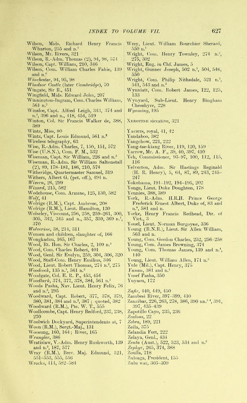 Wilson, Mids. Richard Henry Francis Wharton, 255 and u.1 Wilson, Mr. Rivers, 321 Wilson, R.-Adm. Thomas (2), 94, 98, 571 Wilson, Capf. William, 210, 346 Wilson, Com. William Charles Fahie, 139 and n.s Winchester, 94, 95, 98 Windsor Oqsile. (later Cambridge), 70 Wingate, Sir R., 451 Wingfield, Mids. Edward John, 207 Wilmington-Ingram, Com. Charles William, 561 n.2 Winsloe, Capt. Alfred Leigh, 343, 374 and n.2, 396 and m, 418, 454, 519 Winton, Col. Sir Francis Walker de, 388, 389 Winta, Miss, 80 Wintz, Capt. Louis Edmund, 561 n.2 Wireless telegraphy, 63 Wise, R.-Adm. Charles, 7, 150, 151, 572 Wise (U.S.N.), Com. F. M., 532 Wiseman, Capt. Sir William, 226 and n.3 Wiseman, R.-Adm. Sir William Saltonstall (2), 89, 178-181, 186, 210, 574 Withe ridge, Quartermaster Samuel, 319 Withers, Albert G. (pet. off.), 494 n. Wivern, 26, 299 Wizard, 215, 582 Wodehouse, Com. Armme, 125,130, 582 Wolf, 41 Wolrige (R.M.), Capt. Ambrose, 208 Wolrige (R.M.), Lieut. Hamilton, 130 Wolseley, Viscount, 256, 258, 259-261, 300, 305, 342, 345 and n., 357, 359, 369 n.', 370 Wolverine, 38, 214, 311 WonsSfn and children, slaughter of, 166 Wongkadzu, 165, 167 Wood, Rt. Hon. Sir Charles, 2, 109 n.r> Wood, Com. Charles Robert, 401 Wood, Genl. Sir Evelyn, 259, 304, 306, 320 Wood, Staff-Corn. Henry Emilius, 346 Wood, Lieut. Robert Thomas, 274 n.2, 275 Woodcock, 135 n.1, 561 n.2 Woodgate, Col. E. R. P., 453, 454 Woodlark, 374, 377, 378, 384, 561 n.2 Woods Pasha, Nav. Lieut. Henry Felix, 76 and n.5, 295 Woodward, Capt. Robert, 377, 378, 379, 380, 381, 384 and n.2, 387 ; quoted, 382 Woodward (R.M.), Pte. W. T., 555 Woollcombe, Capt. Henry Bedford, 237, 238, 270 Woolwich Dockyard, Superintendents at, 7 Woon (R.M.), Sergt.-Maj., 131 Woosung, 160, 164; River, 165 Wrangler, 386 Wratislaw, V.-Adrn. Henry Rush worth, 139 and n.5, 187, 577 Wray (R.M.), Brev. Maj. Edmund, 521, 551-553, 555, 556 Wrecks, 414, 582-584 Wrey, Lieut. William Bourchier Sherard, 550 n.1 Wright, Com. Henry Townley, 274 n.2, 275, 302 Wright, Eng. in Chf. James, 5 Wright, Gunner Joseph, 502 n.3, 504, 546, 550 Wright, Com. Philip) Nithsdale, 521 n.2, 541, 543 and n.3 Wynniatt, Com. Robert James, 122, 125, 133 Wynyard, Sub-Lieut. Henry Bingham Chesshyre, 228 Wyoming, 195 Xkrotine siccative, 321 Yachts, royal, 41, 42 Yandaboo, 382 Yangchow, 221, 222 Yang-tse-kiang River, 119, 120, 159 Yarrow, Mr. A. F., 39, 40, 397, 410 Yeh, Commissioner, 93-97, 100, 112, 115, 116 Yelverton, Adm. Sir Hastings Reginald (H. R. Henry), 5, 64, 87, 89, 243, 245- 247 Yokohama, 191-192, 194-195, 202 Yonge, Lieut. Duke Doughton, 178 Yonnies, 388, 389 York, R.-Adm. H.R.H. Prince George Frederick Ernest Albert, Duke of, 83 and n.6, 581 and n. Yorke, Henry Francis Redhead, Dir. of Viet., 3 Youel, Lieut. Norman Burgoyne, 336 Young (R.N.R.), Lieut. Sir Allen William, 563 and n. Young, Com. Gordon Charles, 252, 256-258 Young, Com. James Browning, 374 Young, Com. Thomas James, 139 and nJ, 140 Young, Lieut. William Allen, 171 n.3 Yule (Mil.), Capt. Henry, 375 Yunan, 381 and n.1 Yusef Pasha, 350 Yuyaou, 172 Zafir, 440, 449, 450 Zambesi River, 397-399, 410 Zanzibar, 226, 263, 278, 386, 390 nn.3 4, 391, 397, 435-439 Zapotillo Cayo, 235, 236 Zealous, 22 Zebra, 189, 221 Zeila, 375 Zelandia Fort, 222 Zelaya, Genl., 434 Zenta (Aust..), 522, 523, 534 and n.s Zephyr, 265, 374, 388 Zoulla, 218 Zuloaga, President, 155 Zulu war, 303-309