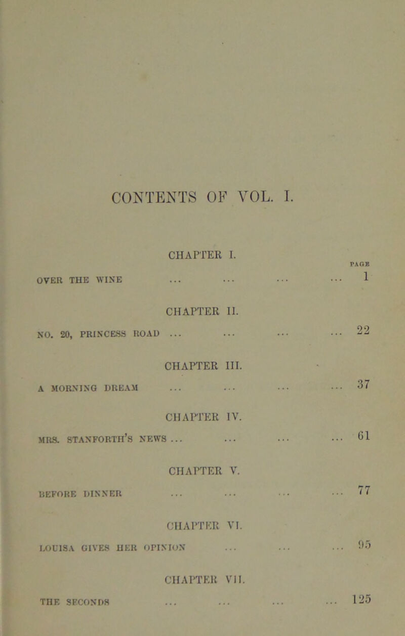 CONTENTS OF VOL. I. CHAPTER I. PAGE OVER THE WINE 1 CHAPTER 11. NO. 20, PRINCESS ROAD ... 22 CHAPTER III. A MORNING DREAM ... 37 CHAPTER IV. MRS. STANFORTH’s NEWS ... ... Cl CHAPTER V. BEFORE DINNER ... ... 77 CHAPTER VI. LOUISA GIVES HER OPINION ... 95 CHAPTER VII. THE SECONDS 125