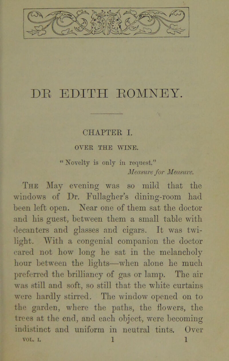 CHAPTER I. OVER THE WINE. “ Novelty is only in request.” Measure for Measure. The May evening was so mild that the windows of Dr. Fullagher’s dining-room had been left open. Near one of them sat the doctor and his guest, between them a small table with decanters and glasses and cigars. It was twi- light. With a congenial companion the doctor cared not how long he sat in the melancholy hour between the lights—when alone he much preferred the brilliancy of gas or lamp. The air was still and soft, so still that the white curtains were hardly stirred. The window opened on to the garden, where the paths, the flowers, the trees at the end, and each object, were becoming indistinct and uniform in neutral tints. Over