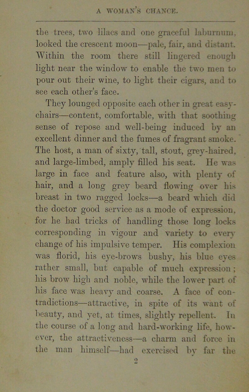 the trees, two lilacs and one graceful laburnum, looked the crescent moon—pale, fair, and distant. Within the room there still lingered enough light near the window to enable the two men to pour out their wine, to light their cigars, and to see each other’s face. They lounged opposite each other in great easy- chairs—content, comfortable, with that soothing sense of repose and well-being induced by an excellent dinner and the fumes of fragrant smoke. The host, a man of sixty, tall, stout, grev-haired. and large-limbed, amply filled his seat. He was large in face and feature also, with plenty of hair, and a long grey beard flowing over his breast in two ragged locks—a beard which did the doctor good service as a mode of expression, for he had tricks of handling those long locks corresponding in vigour and variety to even- change of his impulsive temper. His complexion was florid, his eye-brows bushy, his blue eyes rather small, but capable of much expression ; his brow high and noble, while the lower part of his face was heavy and coarse. A face of con- tradictions—attractive, in spite of its want of beauty, and yet, at times, slightly repellent. In the course of a long and hard-working life, how- ever, the attractiveness—a charm and force in the man himself-—had exercised by far the