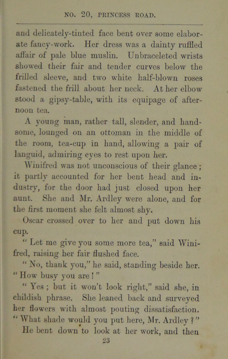 and delicately-tinted face bent over some elabor- ate faucy-work. Her dress was a dainty ruffled afiair of pale blue muslin. Unbraceleted wrists showed their fair and tender curves below the frilled sleeve, and two white half-blown roses fastened the frill about her neck. At her elbow stood a gipsy-table, with its equipage of after- noon tea. A young man, rather tall, slender, and hand- some, lounged on an ottoman in the middle of the room, tea-cup in hand, allowing a pair of languid, admiring eyes to rest upon her. Winifred was not unconscious of their glance; it partly accounted for her bent head and in- dustry, for the door had just closed upon her aunt. She and Air. Ardley were alone, and for the first moment she felt almost shy. Oscar crossed over to her and put down his cup. “ Let me give you some more tea,” said Wini- fred, raising her fair flushed face. “ No, thank you,” he said, standing beside her. “ How busy you are ! ” “ Yes ; but it won’t look right,” said she, in childish phrase. She leaned back and surveyed her fiowrers with almost pouting dissatisfaction. “ What shade would you put here, Mr. Ardley ? ” He bent down to look at her work, and then