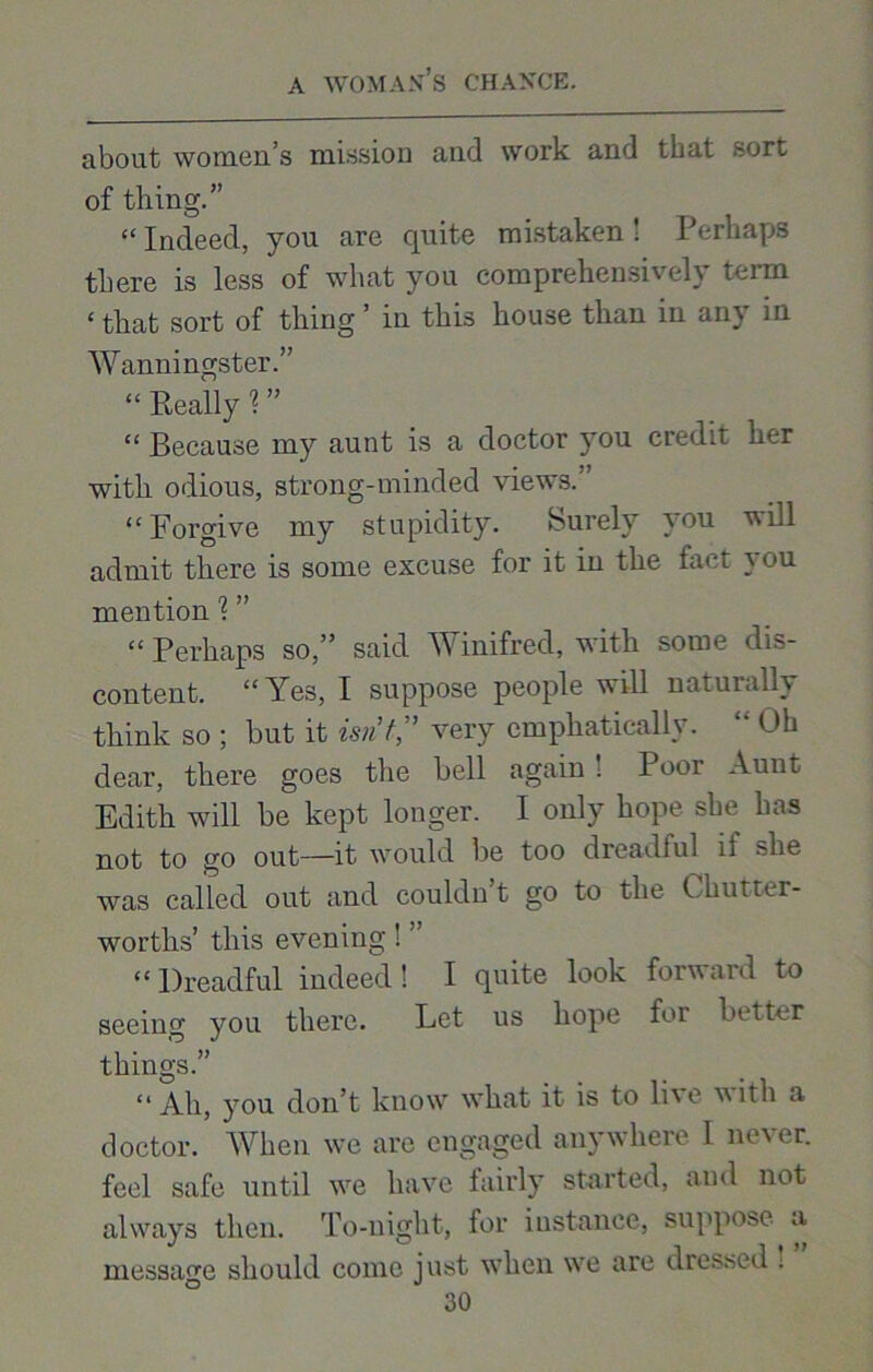 about women’s mission and work and that sort of thing.” “Indeed, you are quite mistaken! Perhaps there is less of what you comprehensively term ‘ that sort of thing ’ in this house than in any in Wanningster.” “ Really 1 ” “ Because my aunt is a doctor you credit her with odious, strong-minded views.” “ Forgive my stupidity. Surely you will admit there is some excuse for it in the fact } ou mention 1 ” “ Perhaps so,” said Winifred, with some dis- content. “Yes, I suppose people will naturally think so ; but it isn’t,” very emphatically. “ Oh dear, there goes the bell again! Poor Aunt Edith will be kept longer. I only hope she lias not to go out—it would be too dreadful if she was called out and couldnt go to the Chutter- worths’ this evening ! ’ “ Dreadful indeed! I quite look forward to seeing you there. Let us hope for better things.” “ Ah, you don’t know what it is to li\e vith a doctor. When we are engaged anywhere I never, feel safe until we have fairly started, and not always then. To-night, for instance, suppose a message should come just when we are dressed .