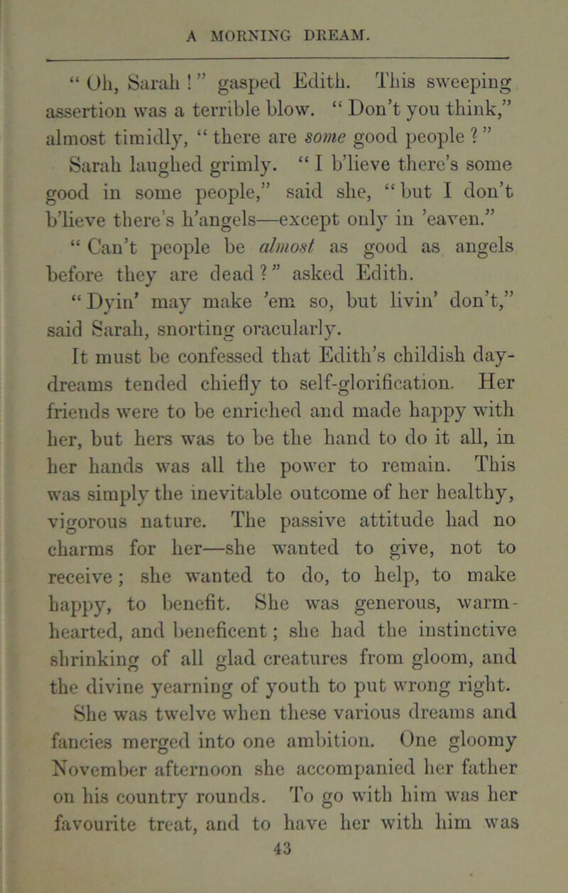 “ (Jh, Sarah ! ” gasped Edith. This sweeping assertion was a terrible blow. “ Don’t you think,” almost timidly, “ there are some good people ? ” Sarah laughed grimly. “ I b’lieve there’s some good in some people,” said she, “ but I don’t b’lieve there’s h’angels—except only in ’eaven.” “ Can’t people be almost as good as angels before they are dead?” asked Edith. “ DyiiT may make ’em so, but livin’ don’t,” said Sarah, snorting oracularly. It must be confessed that Edith’s childish day- dreams tended chiefly to self-glorification. Her friends were to be enriched and made happy with her, but hers was to be the hand to do it all, in her hands was all the power to remain. This was simply the inevitable outcome of her healthy, vigorous nature. The passive attitude had no charms for her—she wanted to give, not to receive; she wanted to do, to help, to make happy, to benefit. She was generous, warm- hearted, and beneficent; she had the instinctive shrinking of all glad creatures from gloom, and the divine yearning of youth to put wrong right. She was twelve when these various dreams and fancies merged into one ambition. One gloomy November afternoon she accompanied her father on his country rounds. To go with him was her favourite treat, and to have her with him was