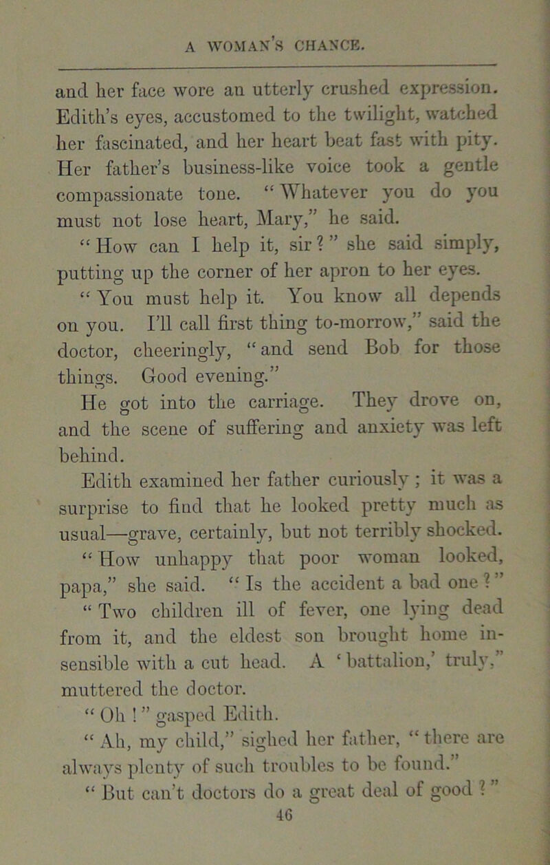 and her face wore an utterly crushed expression. Edith’s eyes, accustomed to the twilight, watched her fascinated, and her heart beat fast with pity. Her father’s business-like voice took a gentle compassionate tone. “ Whatever you do you must not lose heart, Mary,” he said. “ How can I help it, sir ? ” she said simply, putting up the corner of her apron to her eyes. “ You must help it. You know all depends on you. I’ll call first thing to-morrow,” said the doctor, cheeringly, “and send Bob for those things. Good evening.” He got into the carriage. They drove on, and the scene of suffering and anxiety was left behind. Edith examined her father curiously ; it was a surprise to find that he looked pretty much as usual—grave, certainly, but not terribly shocked. “ How unhappy that poor woman looked, papa,” she said. “ Is the accident a bad one ? ” “ Two children ill of fever, one lying dead from it, and the eldest son brought home in- sensible with a cut head. A ‘ battalion, truly, muttered the doctor. “ Oh ! ” gasped Edith. “ Ah, my child,” sighed her father, “there are always plenty of such troubles to be found. “ But can’t doctors do a great deal of good ?