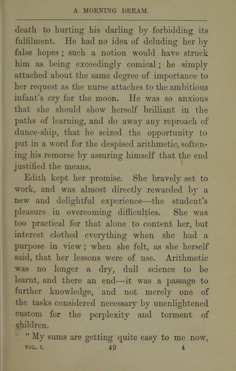 death to hurting his darling by forbidding its fulfilment. He had no idea of deluding her by false hopes ; such a notion would have struck him as being exceedingly comical; he simply attached about the same degree of importance to her request as the nurse attaches to the ambitious infant’s cry for the moon. He was so anxious that she should show herself brilliant in the paths of learning, and do away any reproach of dunce-ship, that he seized the opportunity to put in a word for the despised arithmetic, soften- ing his remorse by assuring himself that the end justified the means. Edith kept her promise. She bravely set to work, and was almost directly rewarded by a new and delightful experience—the student’s pleasure in overcoming difficulties. She was too practical for that alone to content her, but interest clothed everything when she had a purpose in view; when she felt, as she herself said, that her lessons were of use. Arithmetic was no longer a dry, dull science to be learnt, and there an end—it was a passage to further knowledge, and not merely one of the tasks considered necessary by unenlightened custom for the perplexity and torment of children. “ My sums are getting quite easy to me now,