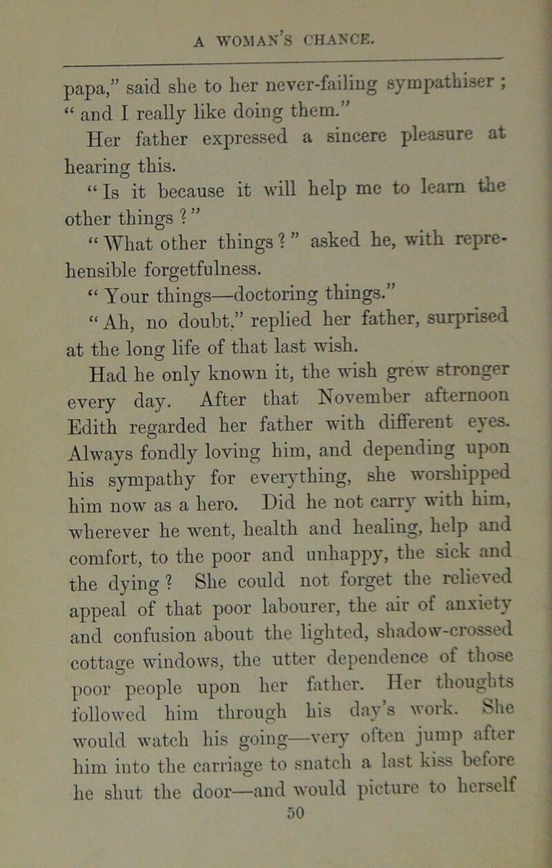 papa,” said she to her never-failing sympathiser ; “ and I really like doing them.” Her father expressed a sincere pleasure at hearing this. “Is it because it will help me to learn the other things 1 ” “ What other things ? ” asked he, with repre- hensible forgetfulness. “ Your things—doctoring things.” “ Ah, no doubt,” replied her father, surprised at the long life of that last wish. Had he only known it, the wish grew stronger every day. After that November afternoon Edith regarded her father with different eyes. Always fondly loving him, and depending upon his sympathy for everything, she worshipped him now as a hero. Did he not carry with him, wherever he went, health and healing, help and comfort, to the poor and unhappy, the sick and the dying ? She could not forget the rclicN ed appeal of that poor labourer, the air of anxiety and confusion about the lighted, shadow-crossed cottage windows, the utter dependence of those poor people upon her father. Her thoughts followed him through his day s work. Hie would watch his going—very often jump afrer him into the carriage to snatch a last kiss before he shut the door—and would picture to herself