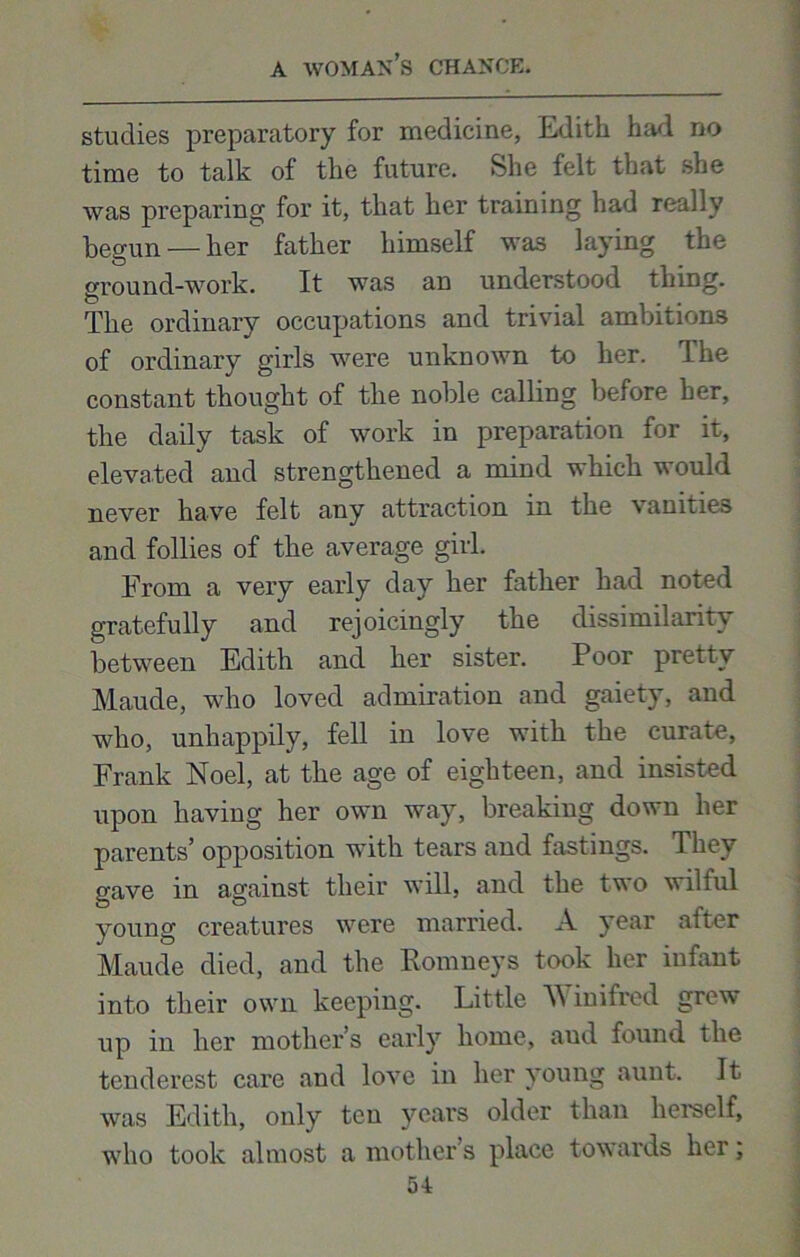 studies preparatory for medicine, Edith had no time to talk of the future. She felt that she was preparing for it, that her training had really begun — her father himself was laying the ground-work. It was an understood thing. The ordinary occupations and trivial ambitions of ordinary girls were unknown to her. The constant thought of the noble calling before her, the daily task of work in preparation for it, elevated and strengthened a mind which would never have felt any attraction in the vanities and follies of the average girl. From a very early day her father had noted gratefully and rejoicingly the dissimilarity between Edith and her sister. Poor pretty Maude, who loved admiration and gaiety, and who, unhappily, fell in love with the curate, Frank Noel, at the age of eighteen, and insisted upon having her own way, breaking down her parents’ opposition with tears and fastings. They gave in against their will, and the two wilful young creatures were married. A year after Maude died, and the Romneys took her infant into their own keeping. Little A\ inifred grew up in her mother’s early home, aud found the tenderest care and love in her young aunt. It was Edith, only ten years older than herself, who took almost a mother’s place towards her;