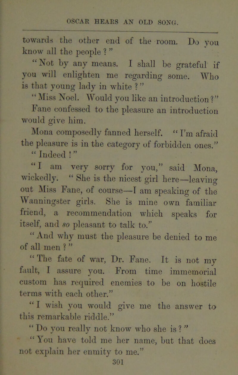 towards the other end of the room. Do you know all the people ? ” “ Not by any means. I shall be grateful if you will enlighten me regarding some. Who is that young lady in white ? ” “ Miss Noel. Would you like an introduction ?” Fane confessed to the pleasure an introduction would give him. Mona composedly fanned herself. “ I’m afraid the pleasure is in the category of forbidden ones.” “ Indeed ! ” “I am very sorry for you,” said Mona, wickedly. “ She is the nicest girl here—leaving out Miss Fane, of course—I am speaking of the Wanningster girls. She is mine own familiar friend, a recommendation which speaks for itself, and so pleasant to talk to.” “And why must the pleasure be denied to me of all men ? ” “ The fate of war. Dr. Fane. It is not my fault, I assure you. From time immemorial custom has required enemies to be on hostile terms with each other.” “ I wish you would give me the answer to this remarkable riddle.” “ Do you really not know who she is ? ” “ You have told me her name, but that does not explain her enmity to me.”