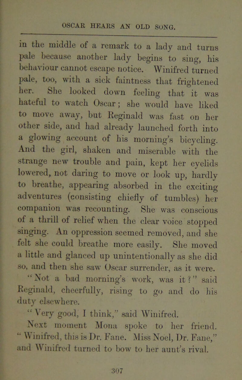 iii the middle of a remark to a lady and turns pale because another lady begins to sing, his behaviour cannot escape notice. Winifred turned pale, too, with a sick faintness that frightened her. She looked down feeling that it was hateful to watch Oscar; she would have liked to move away, but Reginald was hist on her other side, and had already launched forth into a glowing account of his morning’s bicycling. And the girl, shaken and miserable with the strange new trouble and pain, kept her eyelids lowered, not daring to move or look up, hardly to breathe, appearing absorbed in the exciting adventures (consisting chiefly of tumbles) her companion was recounting. She was conscious of a thrill of relief when the clear voice stopped singing. An oppression seemed removed, and she felt she could breathe more easily. She moved a little and glanced up unintentionally as she did so, and then she saw Oscar surrender, as it were. “Not a bad morning’s work, was it?” said Reginald, cheerfully, rising to go and do his duty elsewhere. “ Very good, I think,” said Winifred. Next moment Mona spoke to her friend. “ Vi inifred, this is Dr. Fane. Miss Noel, Dr. Fane,” and Vi inifred turned to bow to her aunt’s rival.