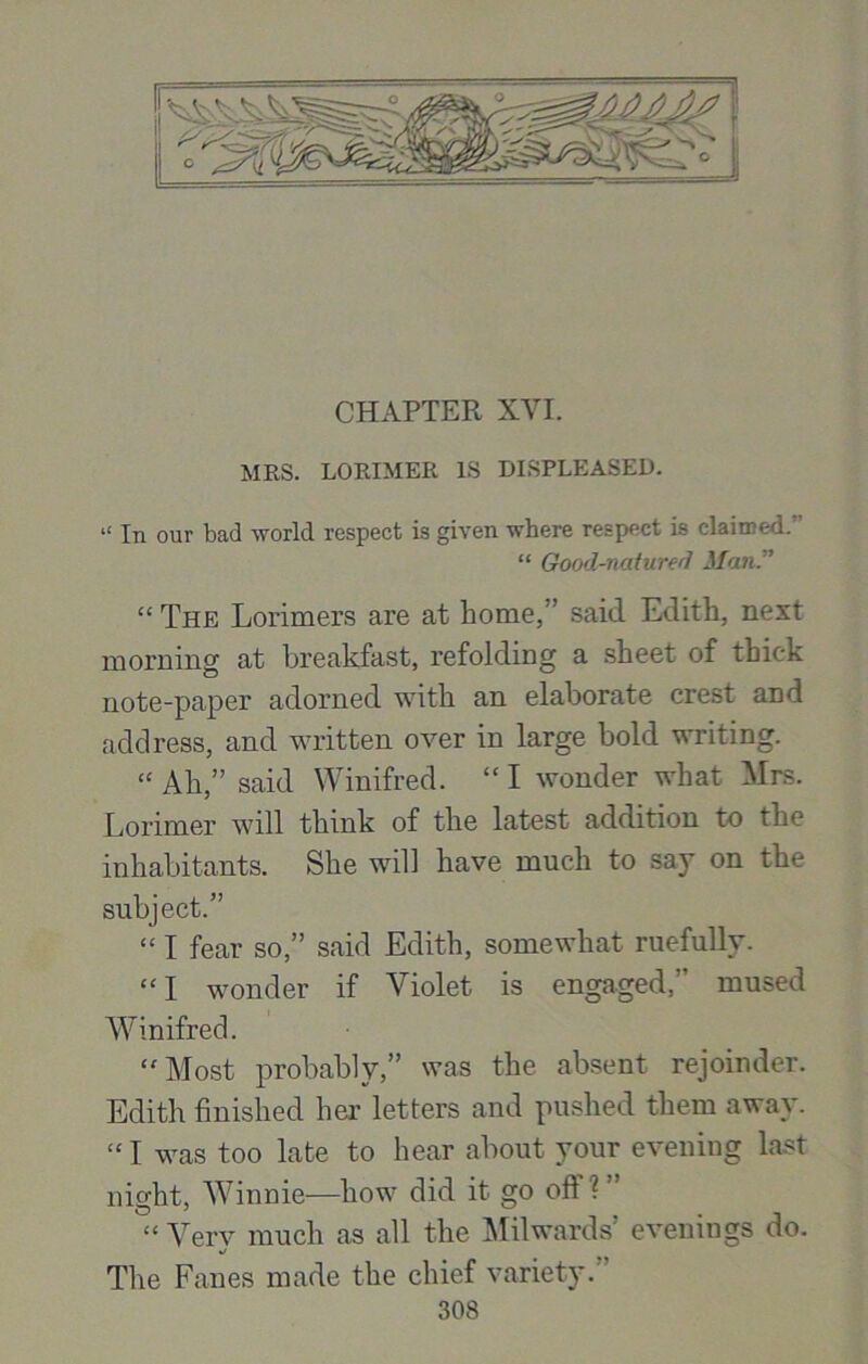 CHAPTER XVI. MRS. LORIMER IS DISPLEASED. “ In our bad world respect is given where respect is claimed/' “ Good-natured Man.” “ The Lorimers are at home,'’ said Edith, next morning at breakfast, refolding a sheet of thick note-paper adorned with an elaborate crest and address, and written over in large bold writing. “ Ah,” said Winifred. “ I wonder what Mrs. Lorimer will think of the latest addition to the inhabitants. She will have much to say on the subject.” “ I fear so,” said Edith, somewhat ruefully. “ I wonder if Violet is engaged,” mused Winifred. “ Most probably,” was the absent rejoinder. Edith finished her letters and pushed them away. “ I was too late to hear about your evening last night, Winnie—how did it go oft ? ” “ Verv much as all the Milwards’ evenings do. %/ The Fanes made the chief variety.