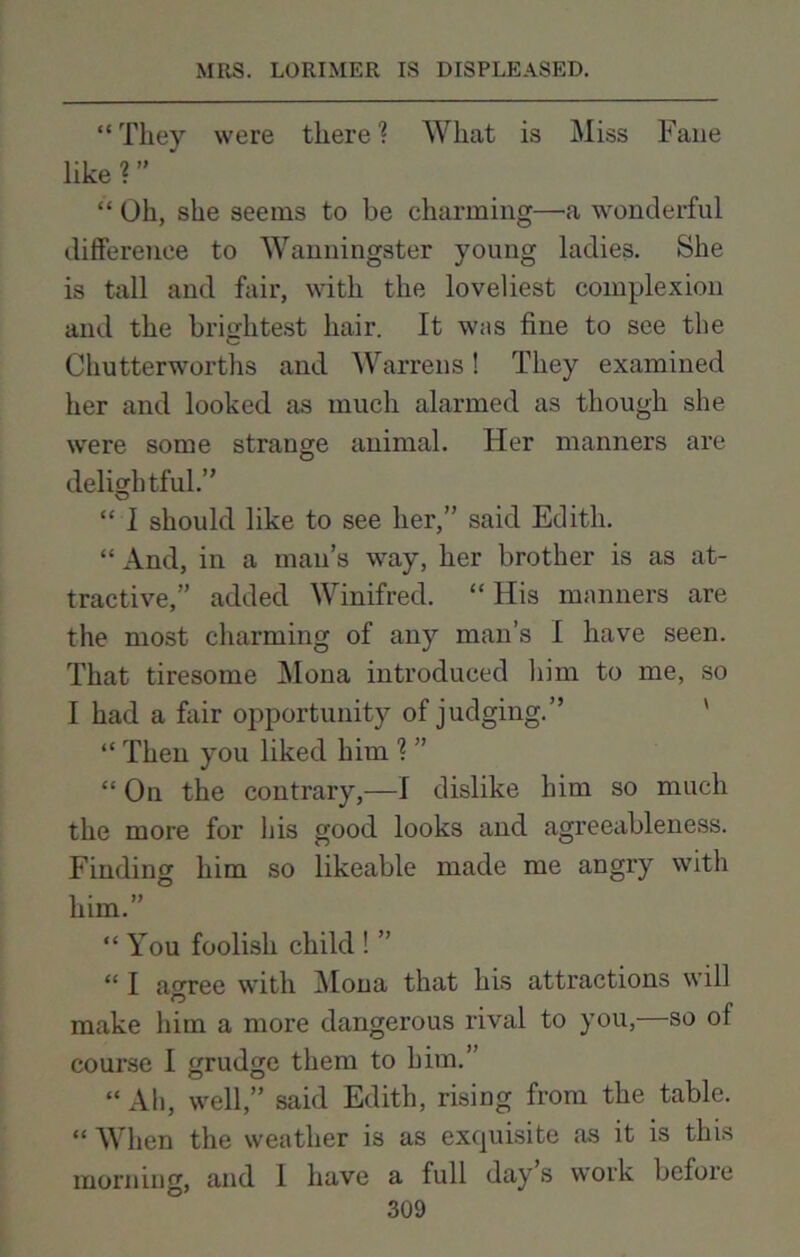 “ They were there ? What is Miss Fane like?” ' “ Oh, she seems to be charming—a wonderful difference to Wanningster young ladies. She is tall and fair, with the loveliest complexion and the brightest hair. It was fine to see the Chutterworths and. Warrens! They examined her and looked as much alarmed as though she were some strange animal. Her manners are delightful.” “ 1 should like to see her,” said Edith. “ And, in a man’s way, her brother is as at- tractive,” added Winifred. “ His manners are the most charming of any man’s I have seen. That tiresome Mona introduced him to me, so I had a fair opportunity of judging.” “ Then you liked him ? ” “ On the contrary,—I dislike him so much the more for his good looks and agreeableness. Finding him so likeable made me angry with him.” “You foolish child ! ” “ I agree with Mona that his attractions will make him a more dangerous rival to you,—so of course I grudge them to him.” “ Ah, well,” said Edith, rising from the table. “ When the weather is as exquisite as it is this and I have a full day’s work before morning,