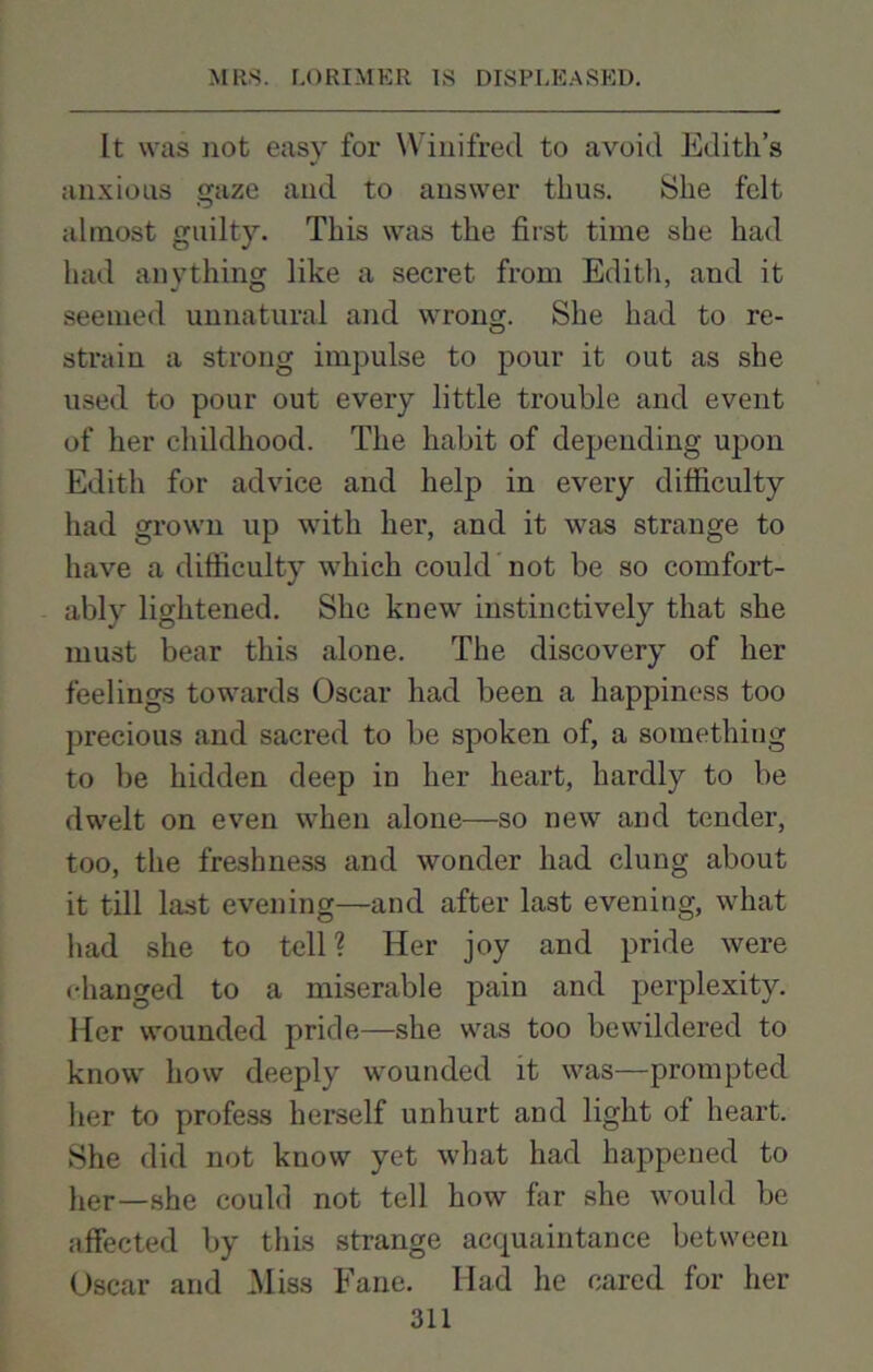 It was not easy for Winifred to avoid Edith’s anxious gaze and to answer thus. She felt almost guilty. This was the first time she had had anything like a secret from Edith, and it seemed unnatural and wrong. She had to re- strain a strong impulse to pour it out as she used to pour out every little trouble and event of her childhood. The habit of depending upon Edith for advice and help in every difficulty had grown up with her, and it was strange to have a difficulty which could not be so comfort- ably lightened. She knew instinctively that she must bear this alone. The discovery of her feelings towards Oscar had been a happiness too precious and sacred to be spoken of, a something to be hidden deep in her heart, hardly to be dwelt on even when alone—so new and tender, too, the freshness and wonder had clung about it till last evening—and after last evening, what had she to tell? Her joy and pride were changed to a miserable pain and perplexity. Her wounded pride—she was too bewildered to know how deeply wounded it was—prompted her to profess herself unhurt and light of heart. She did not know yet what had happened to lier_she could not tell how far she would be affected by this strange acquaintance between Oscar and Miss Fane. Had he cared for her