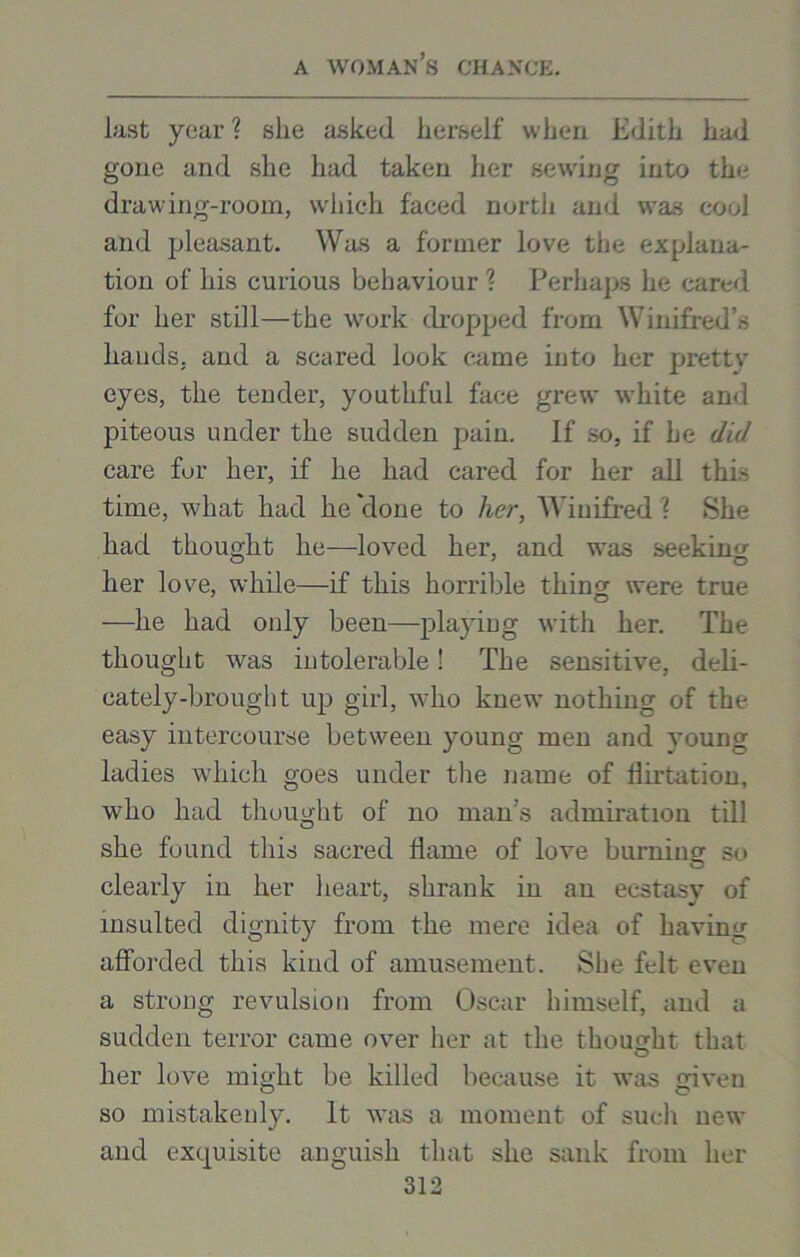 last year ? slie asked herself when Edith had gone and she had taken her sewing into the drawing-room, which faced north and was cool and pleasant. Was a former love the explana- tion of his curious behaviour \ Perhaps he cared for her still—the work dropped from Winifred’s hands, and a scared look came into her pretty eyes, the tender, youthful face grew white and piteous under the sudden pain. If so, if he did care for her, if he had cared for her all this time, what had he 'done to her, AViuifred ? She had thought he—loved her, and was seeking her love, while—if this horrible thins: were true —he had only been—playing with her. The thought was intolerable! The sensitive, deli- cately-brought up girl, who knew nothing of the easy intercourse between young men and young ladies which goes under the name of flirtation, who had thought of no man’s admiration till she found this sacred flame of love burning so clearly in her heart, shrank in an ecstasy of insulted dignity from the mere idea of having afforded this kind of amusement. She felt even a strong revulsion from Oscar himself, and a sudden terror came over her at the thought that her love might be killed because it was given so mistakenly. It was a moment of such new and exquisite anguish that she sank from her