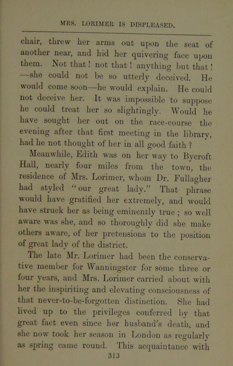 chair, threw her arms out upon the seat of another near, and hid her quivering face upon them. Not that! not that! anything but that! —she could not be so utterly deceived. He would come soon—he would explain. He could not deceive her. It was impossible to suppose he could treat her so slightingly. Would he have sought her out on the race-course the evening after that first meeting in the library, had he not thought of her in all good faith ? Meanwhile, Edith was on her way to Bycroft Hall, nearly four miles from the town, the residence of Mrs. Lorimer, whom Dr. Fullagher had styled “our great lady.” That phrase would have gratified her extremely, and would have struck her as being eminently true ; so well aware was she, and so thoroughly did she make others aware, of her pretensions to the position of great lady of the district. The late Mr. Lorimer had been the conserva- tive member for Wanningster for some three or four years, and Mrs. Lorimer carried about with her the inspiriting and elevating consciousness of that never-to-be-forgotten distinction. She had lived up to the privileges conferred by that great fact even since her husband’s death, and she now took her season in London as regularly as spring came round. This acquaintance with